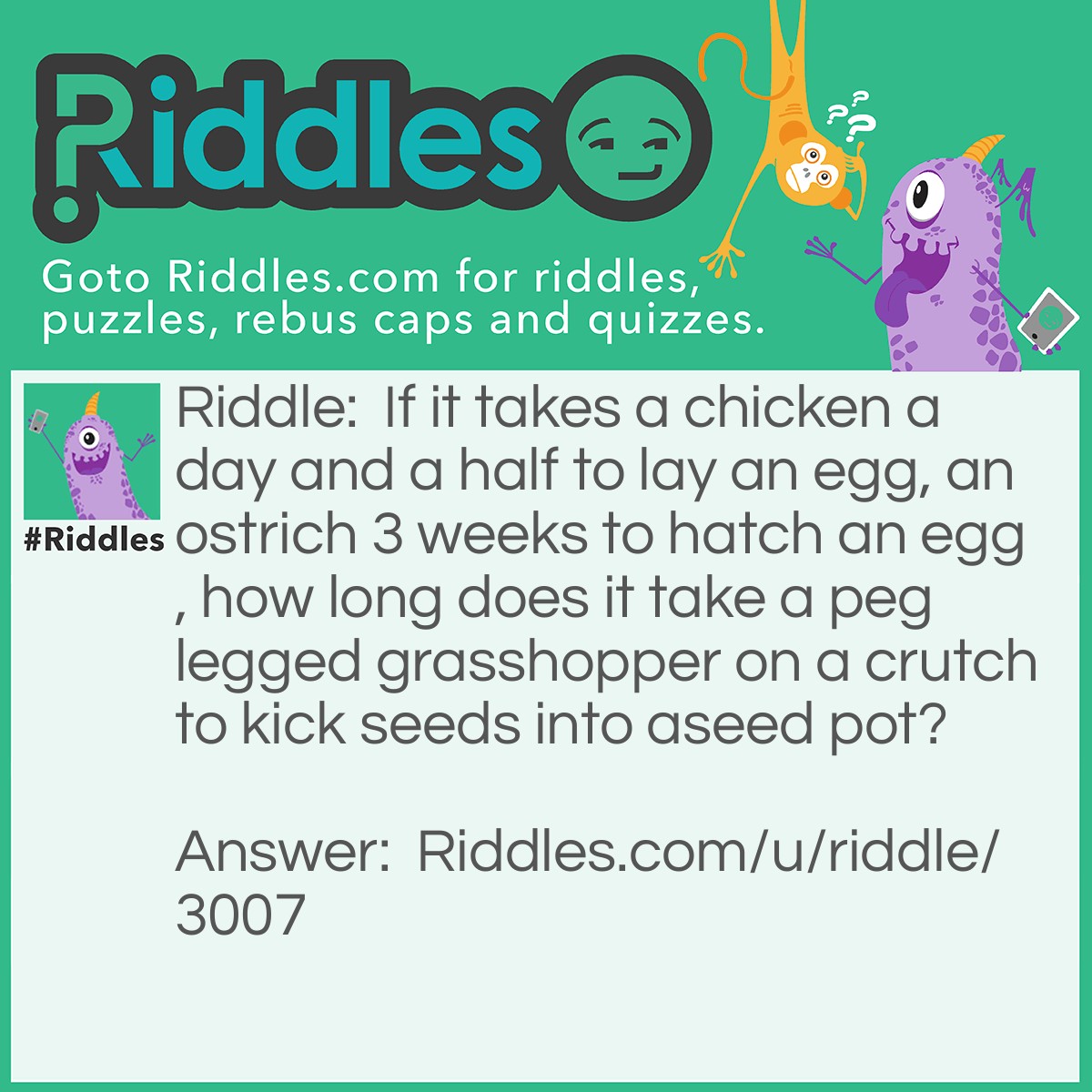 Riddle: If it takes a chicken a day and a half to lay an egg, an ostrich 3 weeks to hatch an egg, how long does it take a peg legged grasshopper on a crutch to kick seeds into aseed pot? Answer: Iv been struggling with this for a long time.