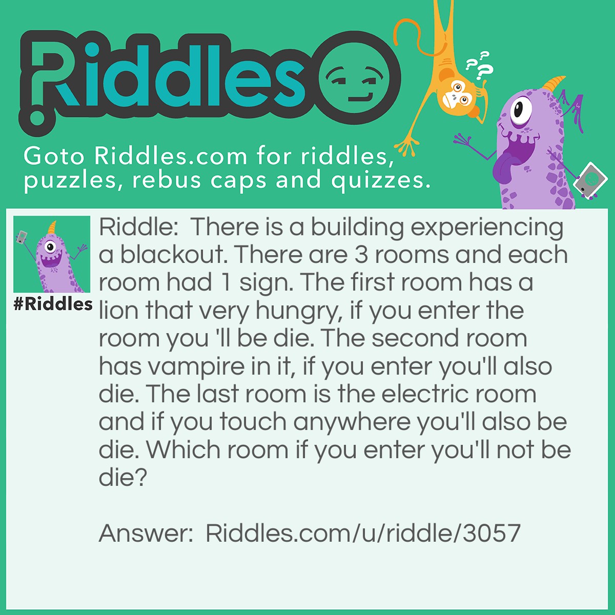 Riddle: There is a building experiencing a blackout. There are 3 rooms and each room had 1 sign. The first room has a lion that very hungry, if you enter the room you 'll be die. The second room has vampire in it, if you enter you'll also die. The last room is the electric room and if you touch anywhere you'll also be die. Which room if you enter you'll not be die? Answer: Electric room, because the building is in a blackout.