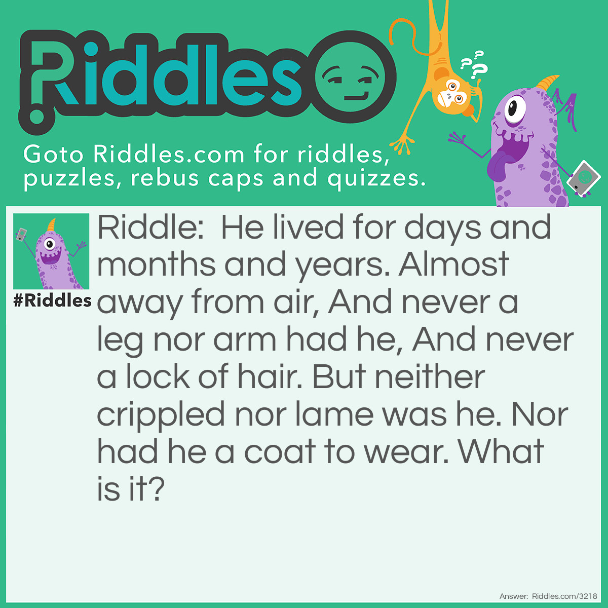 Riddle: He lived for days and months and years. Almost away from air, And never a leg nor arm had he, And never a lock of hair. But neither crippled nor lame was he. Nor had he a coat to wear. What is it? Answer: A fish.