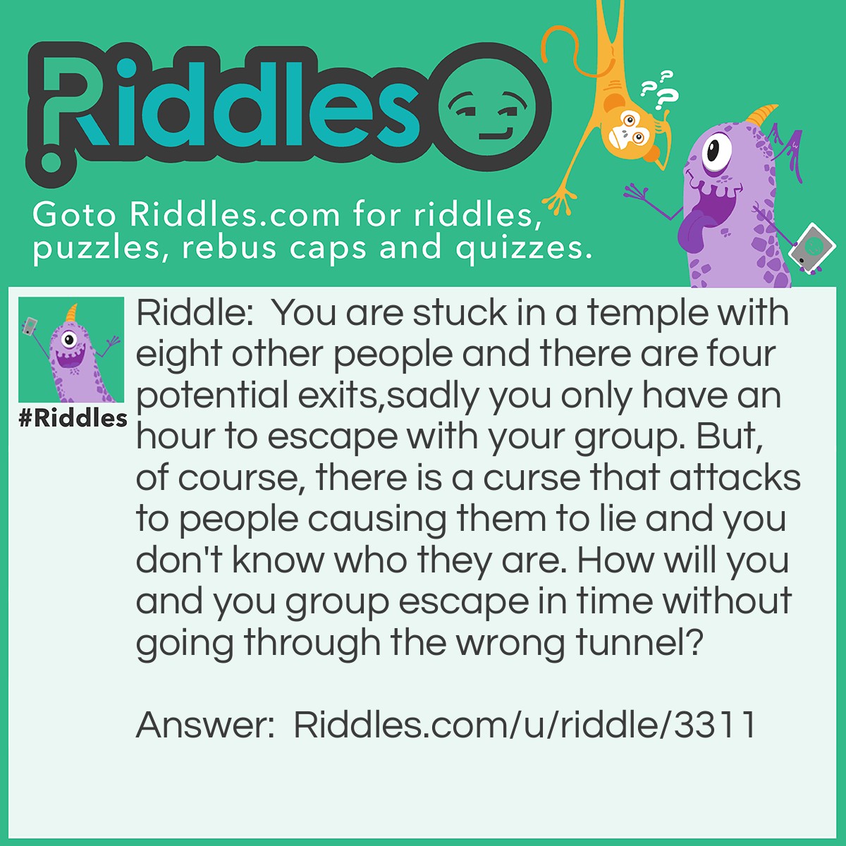 Riddle: You are stuck in a temple with eight other people and there are four potential exits,sadly you only have an hour to escape with your group. But, of course, there is a curse that attacks to people causing them to lie and you don't know who they are. How will you and you group escape in time without going through the wrong tunnel? Answer: Well since you know you are not one of the cursed you can go down a tunnel yourself but you want a good answer from the rest so you split the groups in three leaving two left. Let those two go down one tunnel and the other six go down two separate tunnels as well. When you all meet back 20 minutes later either you have found the tunnel or someone else. Now look at the rule majority rules. If the group of three has 2 people saying it wasn't down that tunnel then you should know it wasn't down that tunnel and one of the liars have been spotted. Same with the other group of three as well as the group of two. Judging by the answers the groups gave you, you should go down the right tunnel and head to safety while the spirits possessing the two people should leave and all is well.