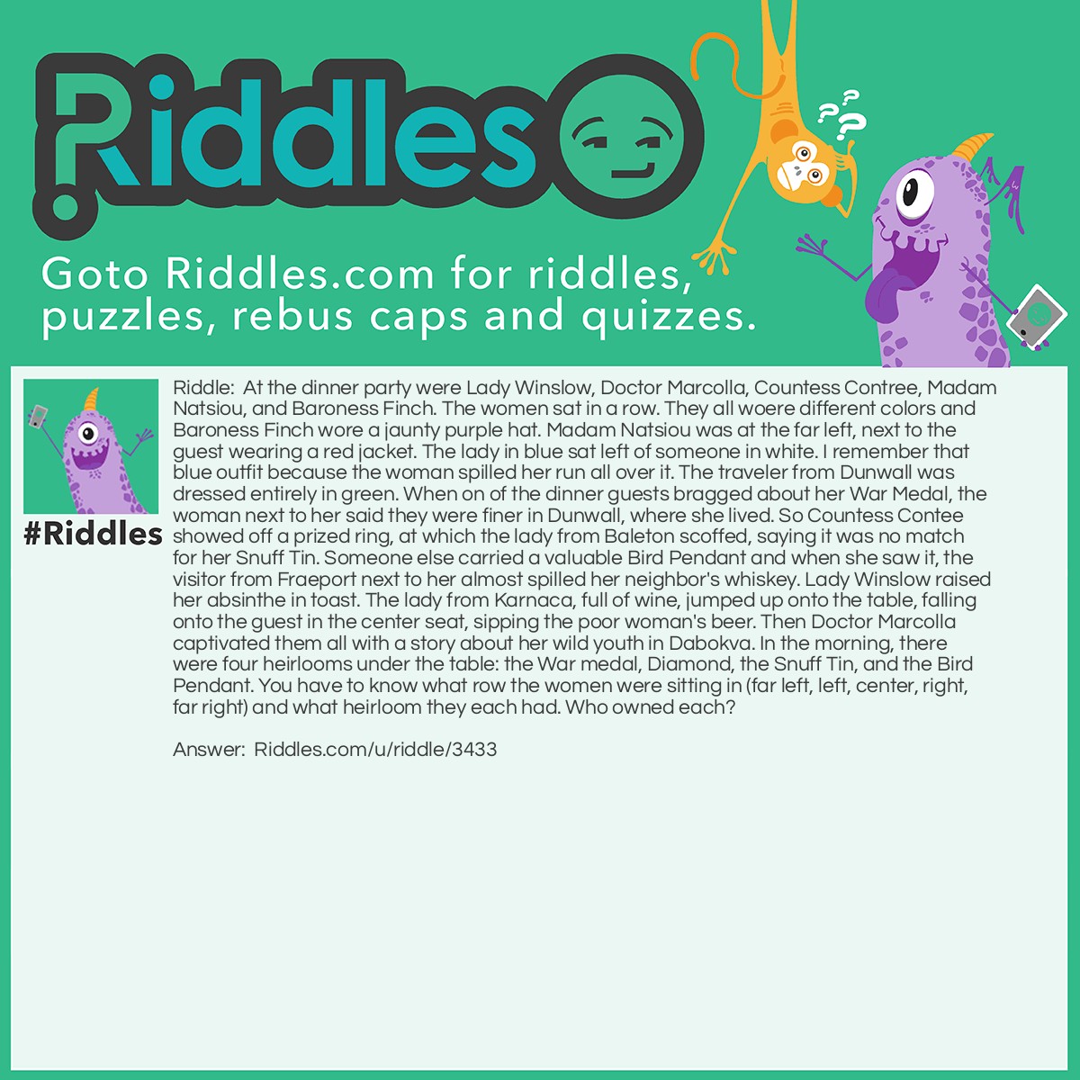 Riddle: At the dinner party were Lady Winslow, Doctor Marcolla, Countess Contree, Madam Natsiou, and Baroness Finch. The women sat in a row. They all woere different colors and Baroness Finch wore a jaunty purple hat. Madam Natsiou was at the far left, next to the guest wearing a red jacket. The lady in blue sat left of someone in white. I remember that blue outfit because the woman spilled her run all over it. The traveler from Dunwall was dressed entirely in green. When on of the dinner guests bragged about her War Medal, the woman next to her said they were finer in Dunwall, where she lived. So Countess Contee showed off a prized ring, at which the lady from Baleton scoffed, saying it was no match for her Snuff Tin. Someone else carried a valuable Bird Pendant and when she saw it, the visitor from Fraeport next to her almost spilled her neighbor's whiskey. Lady Winslow raised her absinthe in toast. The lady from Karnaca, full of wine, jumped up onto the table, falling onto the guest in the center seat, sipping the poor woman's beer. Then Doctor Marcolla captivated them all with a story about her wild youth in Dabokva. In the morning, there were four heirlooms under the table: the War medal, Diamond, the Snuff Tin, and the Bird Pendant. You have to know what row the women were sitting in (far left, left, center, right, far right) and what heirloom they each had. Who owned each? Answer: I don't know, please help! Any help will be appreciated because I've been trying to solve this myself.