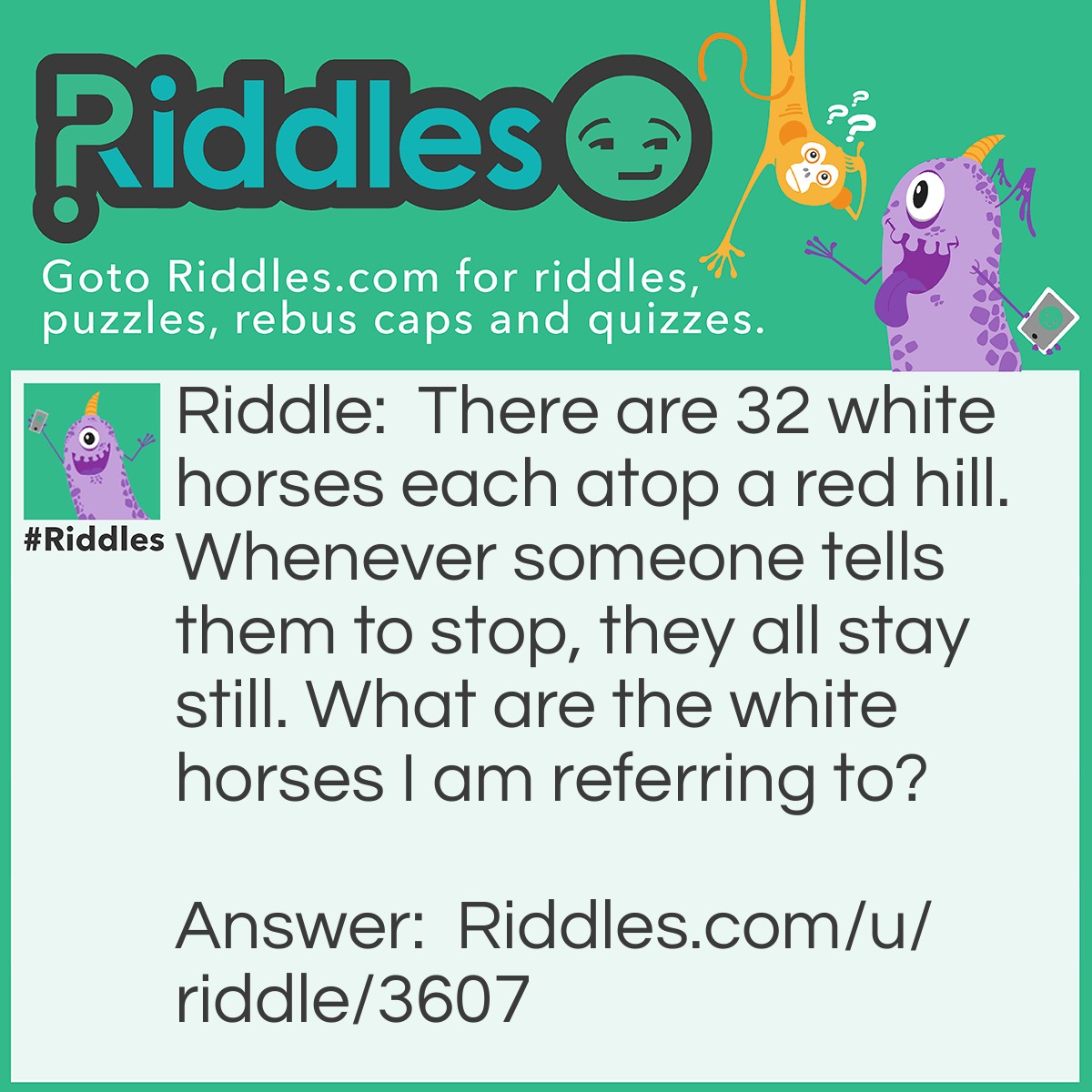 Riddle: There are 32 white horses each atop a red hill. Whenever someone tells them to stop, they all stay still. What are the white horses I am referring to? Answer: Teeth!!