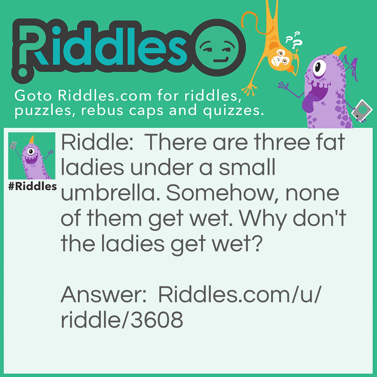 Riddle: There are three fat ladies under a small umbrella. Somehow, none of them get wet. Why don't the ladies get wet? Answer: It was never raining in the first place!