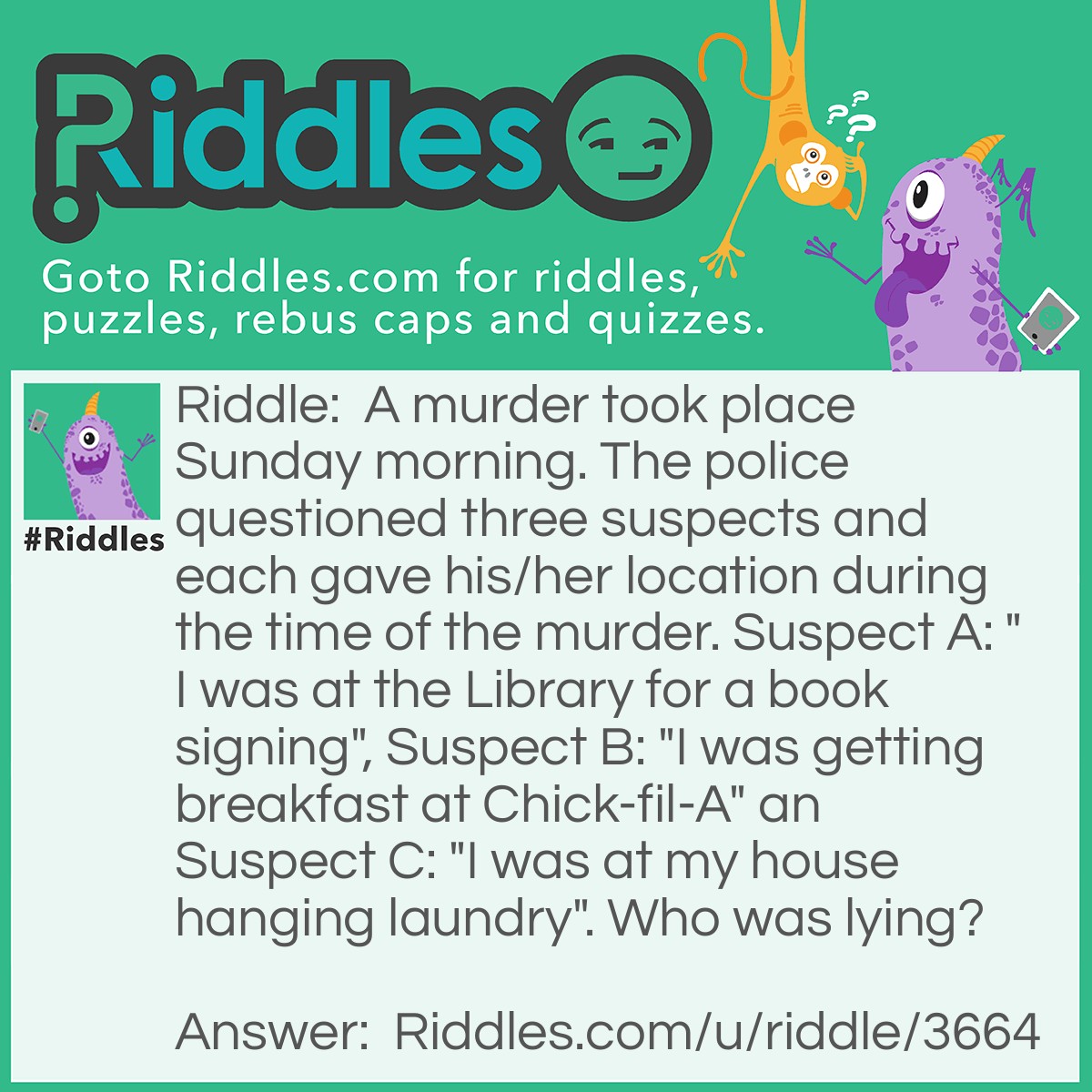 Riddle: A murder took place Sunday morning. The police questioned three suspects and each gave his/her location during the time of the murder. Suspect A: "I was at the Library for a book signing", Suspect B: "I was getting breakfast at Chick-fil-A" an Suspect C: "I was at my house hanging laundry". Who was lying? Answer: Suspect B, chick-fil-a is closed on Sunday maybe he wasn't lying and is just really stupid, who knows?