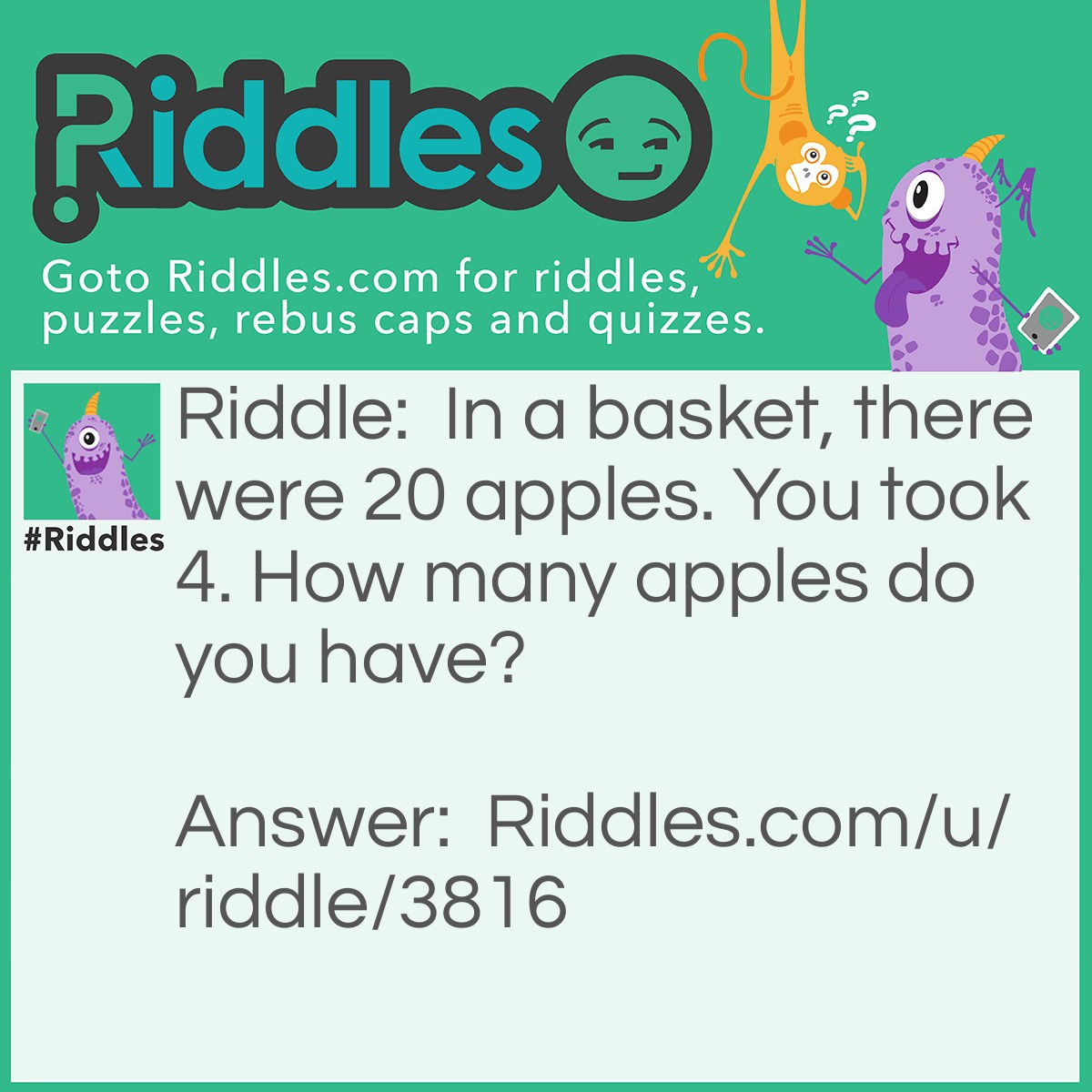 Riddle: In a basket, there were 20 apples. You took 4. How many apples do you have? Answer: 4, because it said how many do you have, not in the basket!!!