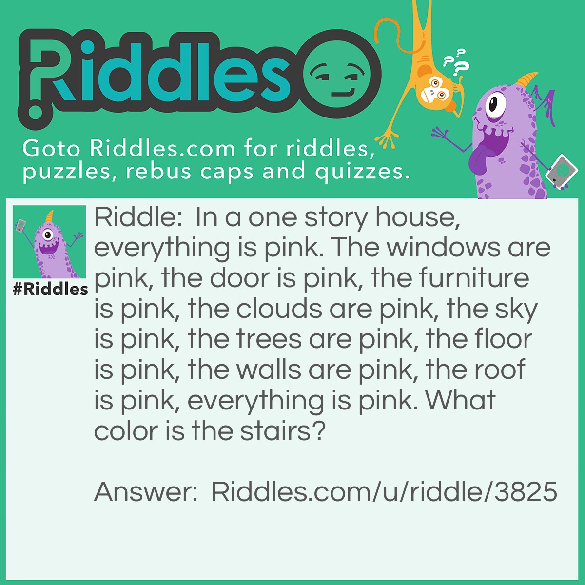 Riddle: In a one story house, everything is pink. The windows are pink, the door is pink, the furniture is pink, the clouds are pink, the sky is pink, the trees are pink, the floor is pink, the walls are pink, the roof is pink, everything is pink. What color is the stairs? Answer: It's a one story house, there are no stairs.