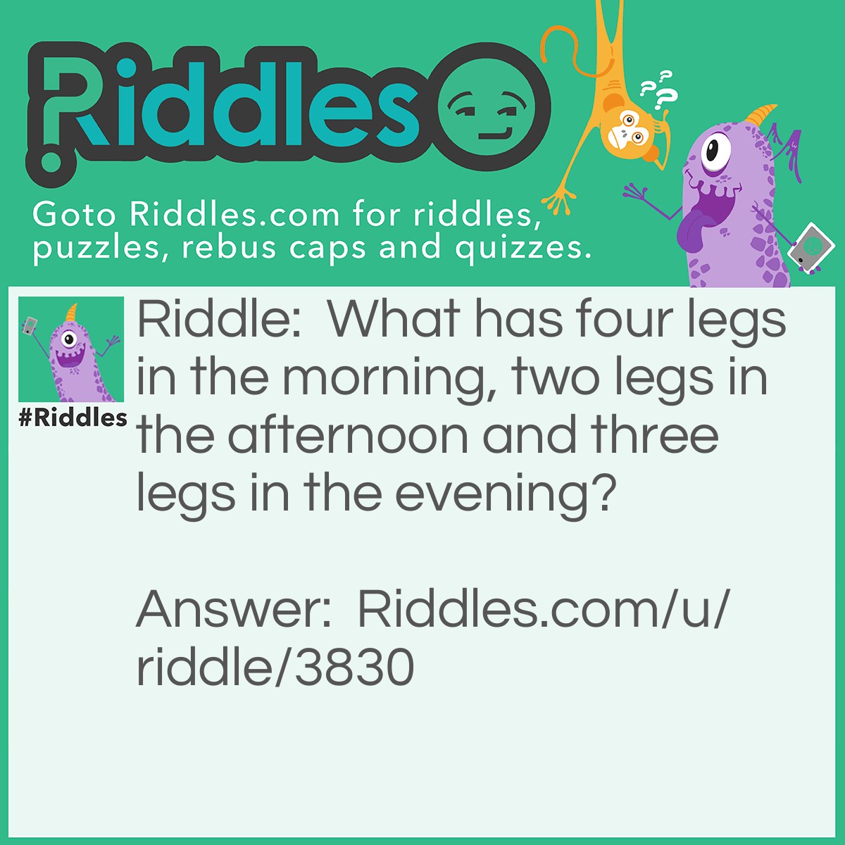 Riddle: What has four legs in the morning, two legs in the afternoon and three legs in the evening? Answer: A human... A baby in the morning, A man in the afternoon and an old man with a walking stick in the evening...