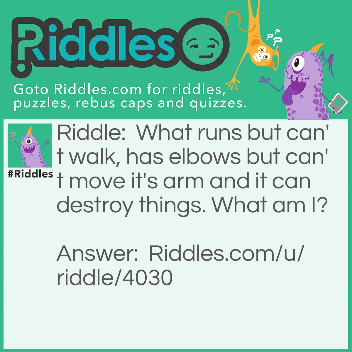 Riddle: What runs but can't walk, has elbows but can't move it's arm and it can destroy things. What am I? Answer: A river.