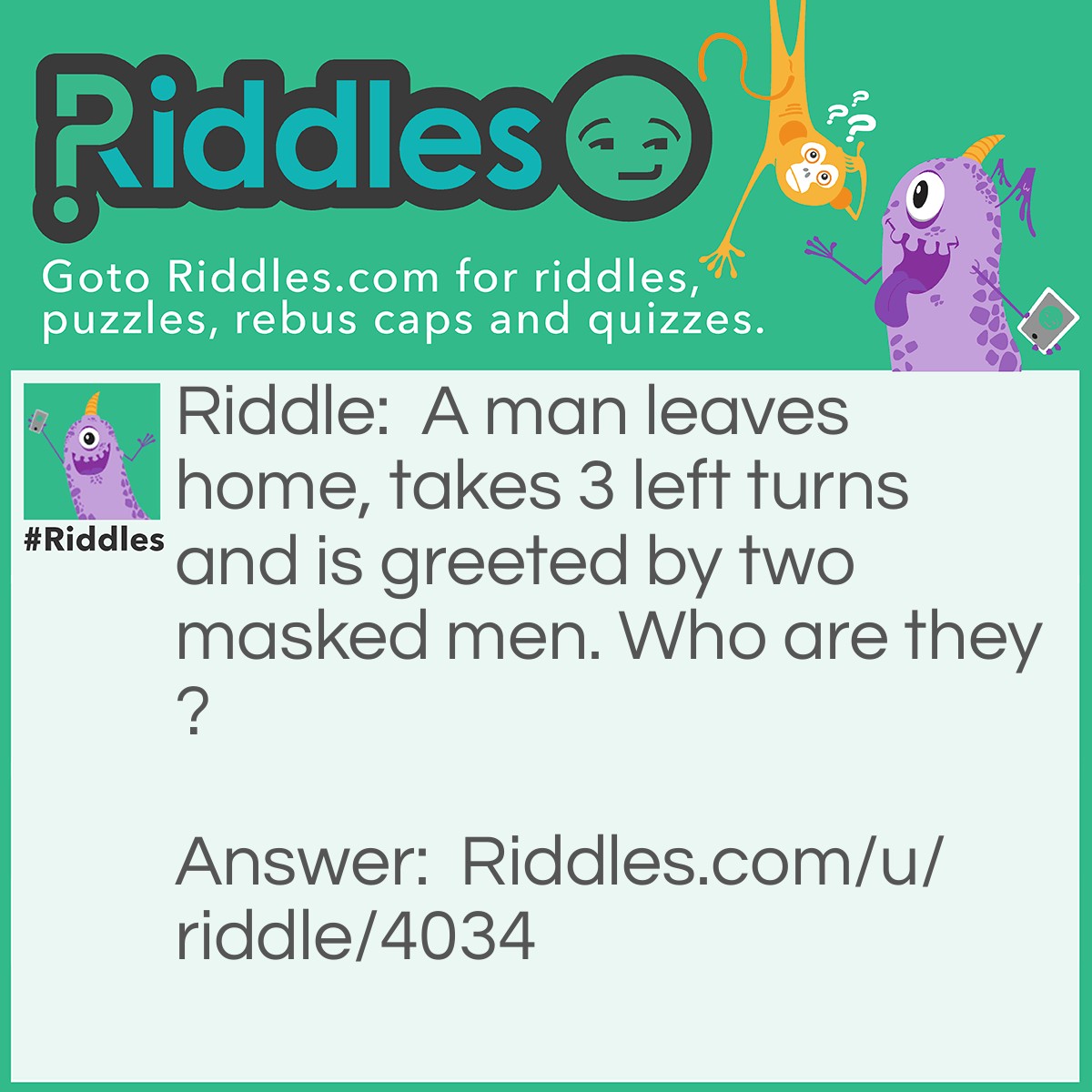 Riddle: A man leaves home, takes 3 left turns and is greeted by two masked men. Who are they? Answer: The catcher and the Umpire. Its a baseball game!