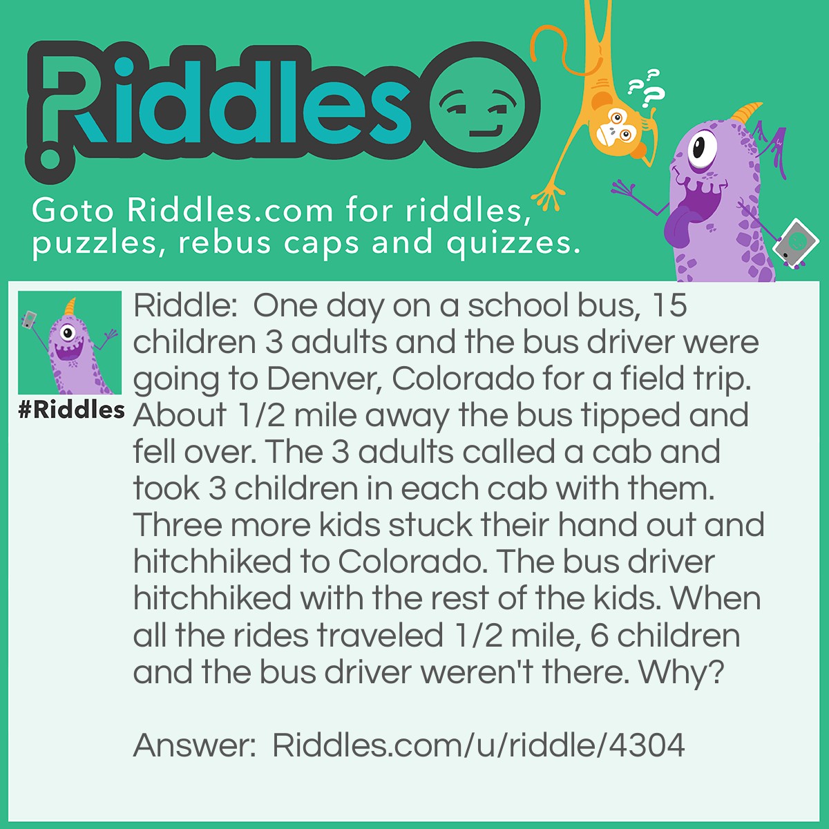 Riddle: One day on a school bus, 15 children 3 adults and the bus driver were going to Denver, Colorado for a field trip. About 1/2 mile away the bus tipped and fell over. The 3 adults called a cab and took 3 children in each cab with them. Three more kids stuck their hand out and hitchhiked to Colorado. The bus driver hitchhiked with the rest of the kids. When all the rides traveled 1/2 mile, 6 children and the bus driver weren't there. Why? Answer: Because the people who hitchhiked were taken 1/2 mile the wrong way.