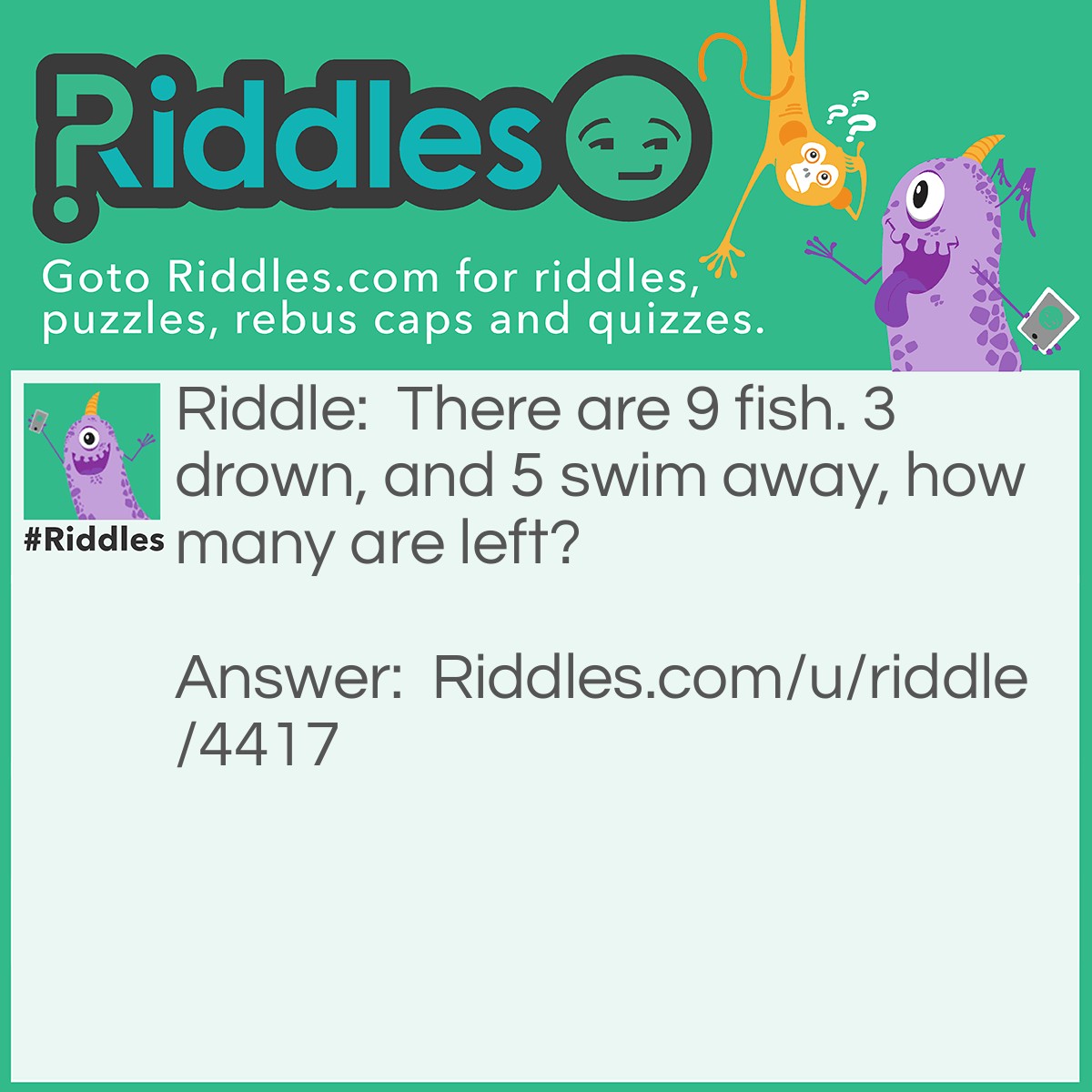 Riddle: There are 9 fish. 3 drown, and 5 swim away, how many are left? Answer: 9 fish are left. Fish can't drown so that leaves 9 fish still. The fish can't swim away cause their in a tank, so that leaves 9! Think outside the box