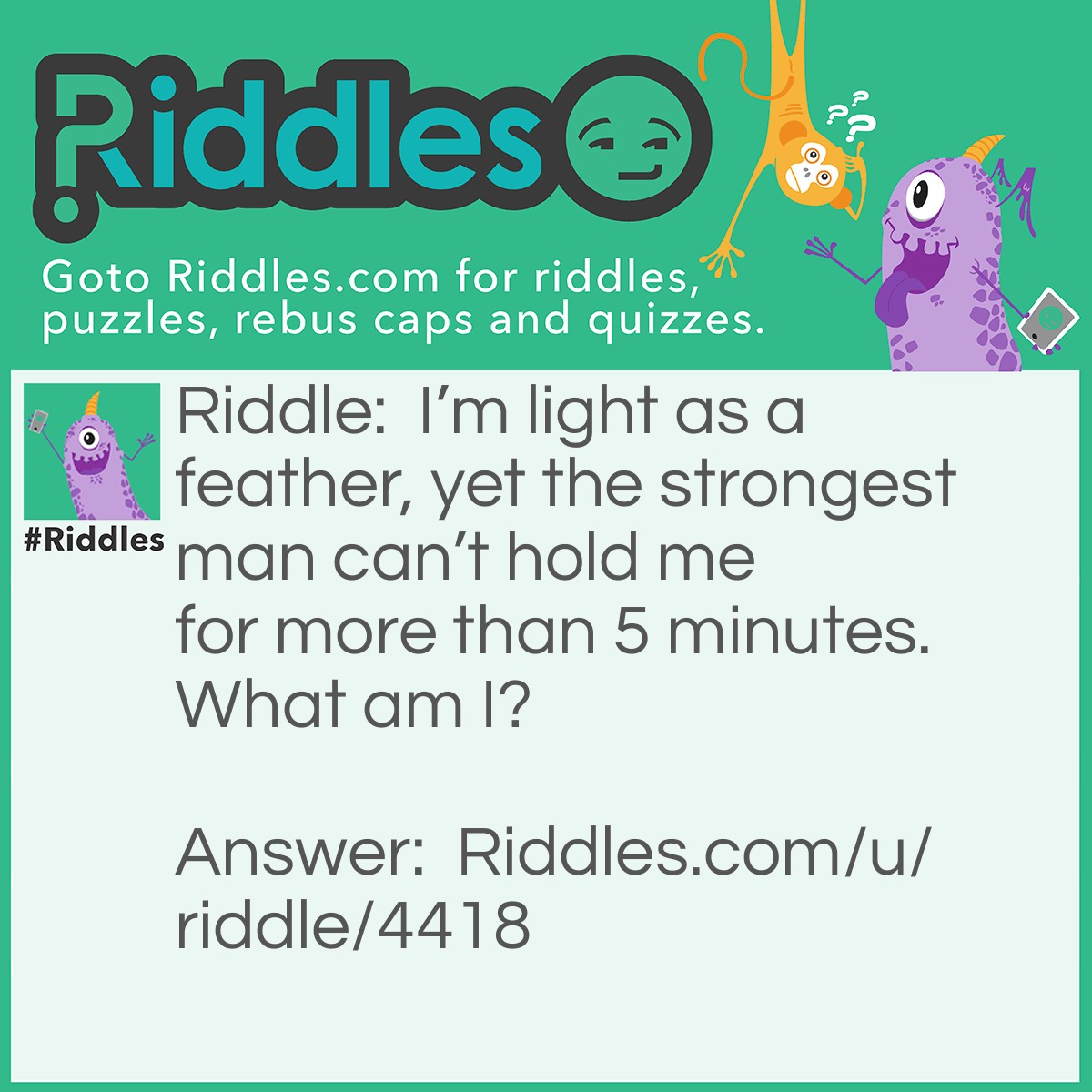 Riddle: I'm light as a feather, yet the strongest man can't hold me for more than 5 minutes. What am I? Answer: Breath.