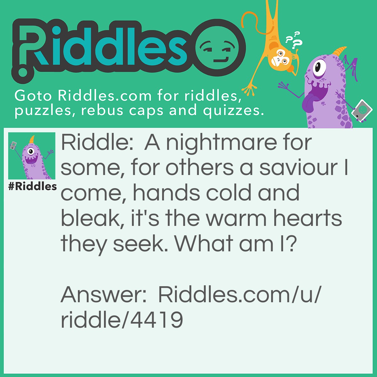 Riddle: A nightmare for some, for others a saviour I come, hands cold and bleak, it's the warm hearts they seek. What am I? Answer: Death.