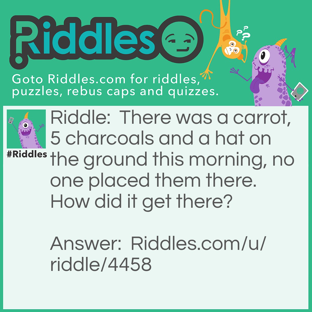 Riddle: There was a carrot, 5 charcoals and a hat on the ground this morning, no one placed them there. How did it get there? Answer: It was a snowman and it melted the carrot was the nose the charcoals were the buttons and the hat was the hat of the snowman.