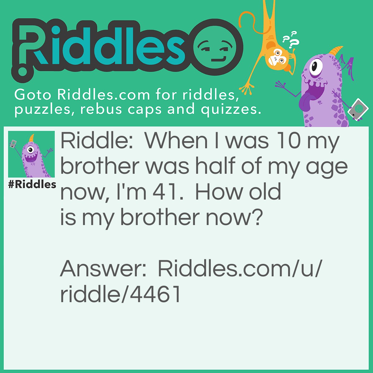 Riddle: When I was 10 my brother was half of my age now, I'm 41.  How old is my brother now? Answer: 31.