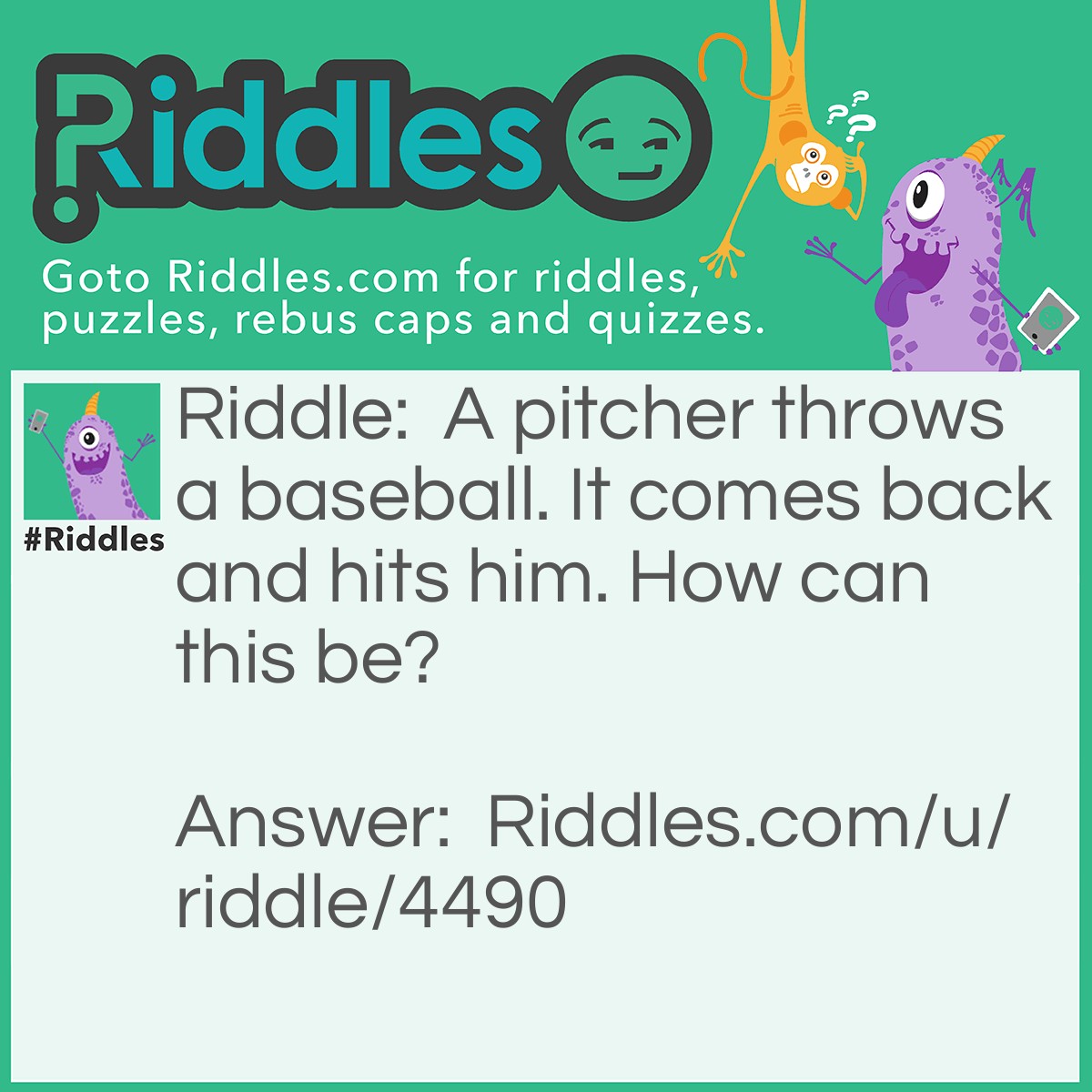 Riddle: A pitcher throws a baseball. It comes back and hits him. How can this be? Answer: He throws the ball straight up into the air.