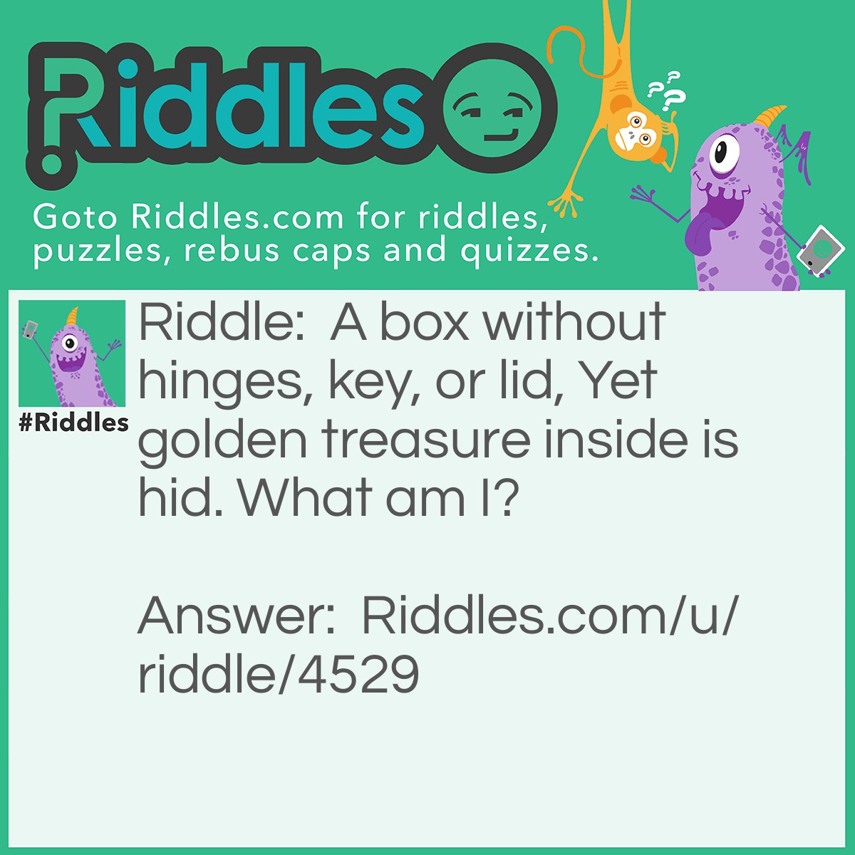 Riddle: A box without hinges, key, or lid, Yet golden treasure inside is hid. What am I? Answer: An egg.