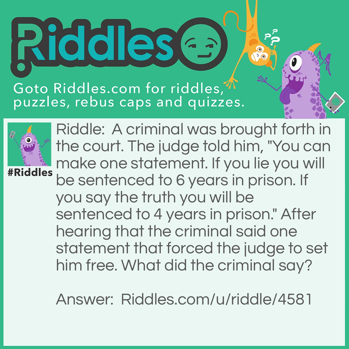 Riddle: A criminal was brought forth in the court. The judge told him, "You can make one statement. If you lie you will be sentenced to 6 years in prison. If you say the truth you will be sentenced to 4 years in prison." After hearing that the criminal said one statement that forced the judge to set him free. What did the criminal say? Answer: The criminal said " You will sentence me to 6 years in prison." because then if the criminal is telling the truth he will be sentenced to 6 years in prison though he should have been sentenced to 4 years because he was telling the truth. But if he is lying then they will sentence him to 4 years in prison. though they should have sentenced him to 6 years because he was lying. Because of this the judge will have to let him go.