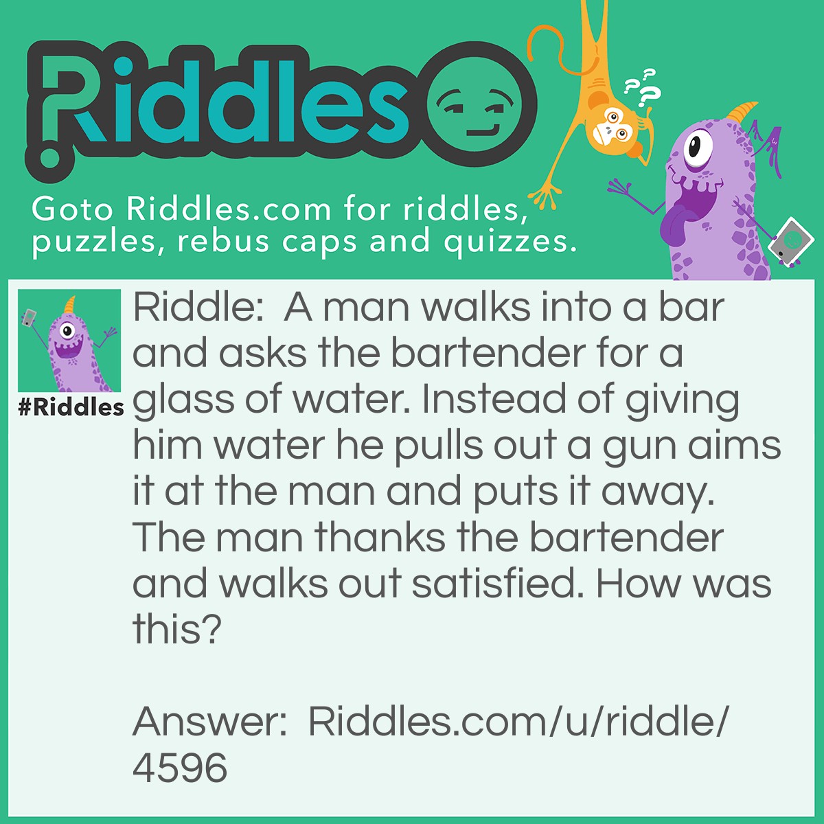 Riddle: A man walks into a bar and asks the bartender for a glass of water. Instead of giving him water he pulls out a gun aims it at the man and puts it away. The man thanks the bartender and walks out satisfied. How was this? Answer: The man had hiccups, when the bartender realized this he scared the man by pulling out a gun.