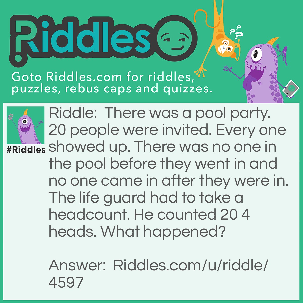 Riddle: There was a pool party. 20 people were invited. Every one showed up. There was no one in the pool before they went in and no one came in after they were in. The life guard had to take a headcount. He counted 20 4 heads. What happened? Answer: He counted 20 " fore-heads".