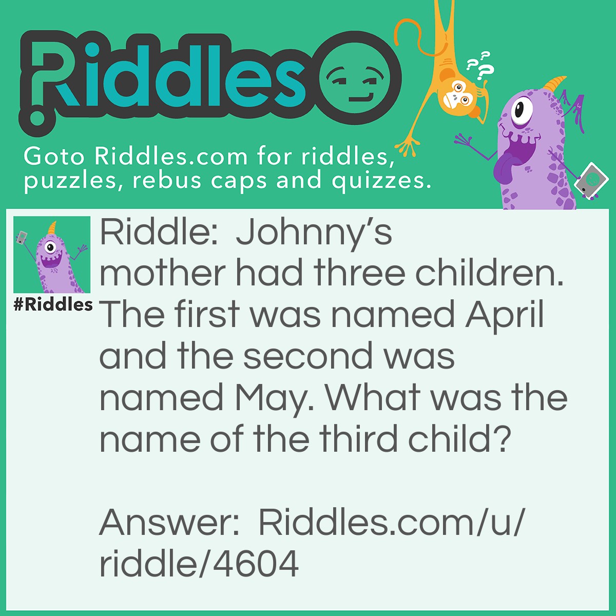 Riddle: Johnny's mother had three children. The first was named April and the second was named May. What was the name of the third child? Answer: Johnny.