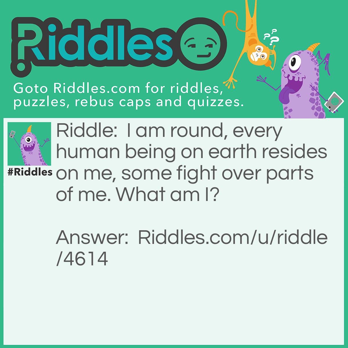 Riddle: I am round, every human being on earth resides on me, some fight over parts of me. What am I? Answer: The Earth.