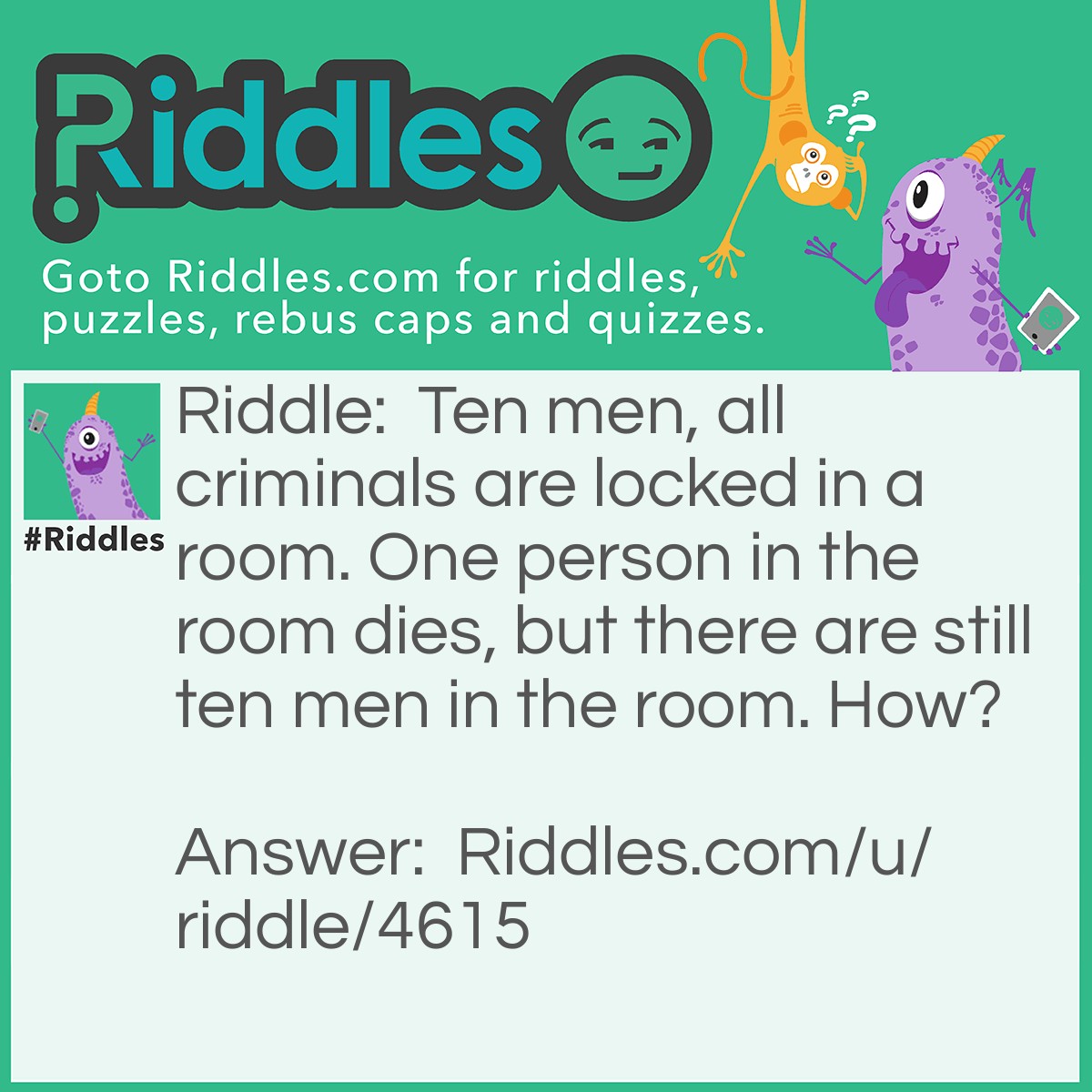 Riddle: Ten men, all criminals are locked in a room. One person in the room dies, but there are still ten men in the room. How? Answer: The person that died is a woman, or the body wasn't taken out.