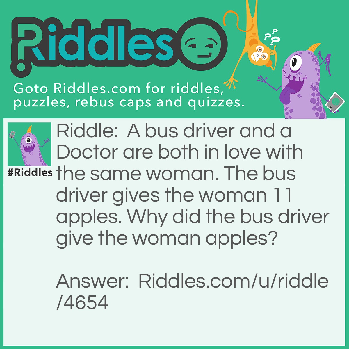 Riddle: A bus driver and a Doctor are both in love with the same woman. The bus driver gives the woman 11 apples. Why did the bus driver give the woman apples? Answer: Because an apple a day keeps the doctor away.