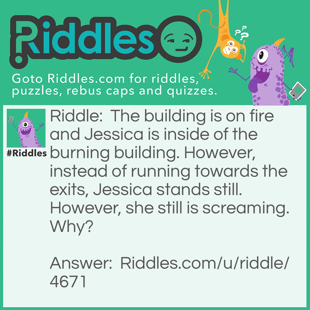 Riddle: The building is on fire and Jessica is inside of the burning building. However, instead of running towards the exits, Jessica stands still. However, she still is screaming. Why? Answer: Jessica is in jail. She has to wait for someone to unlock her cell before she can leave. She is screaming because- well why wouldn't you be screaming?