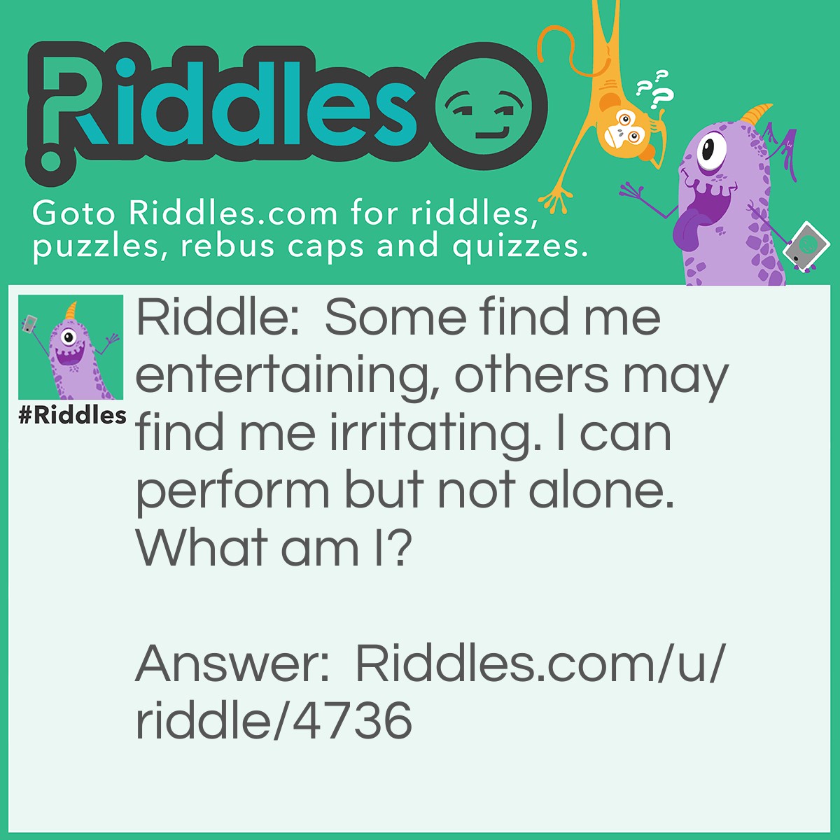 Riddle: Some find me entertaining, others may find me irritating. I can perform but not alone. What am I? Answer: An Instrument.