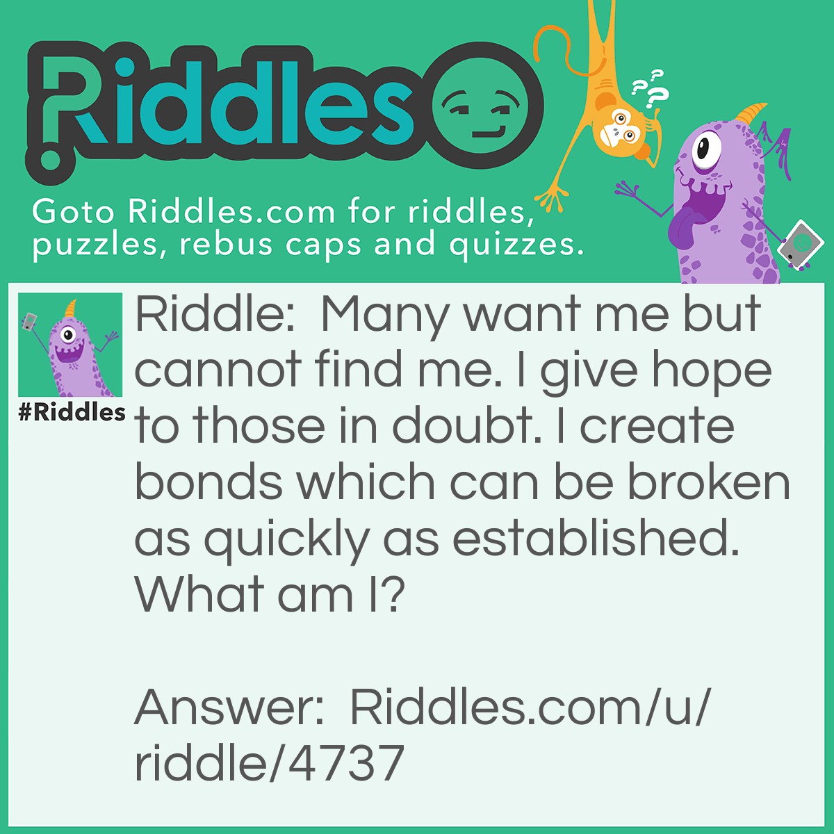 Riddle: Many want me but cannot find me. I give hope to those in doubt. I create bonds which can be broken as quickly as established. What am I? Answer: Love.