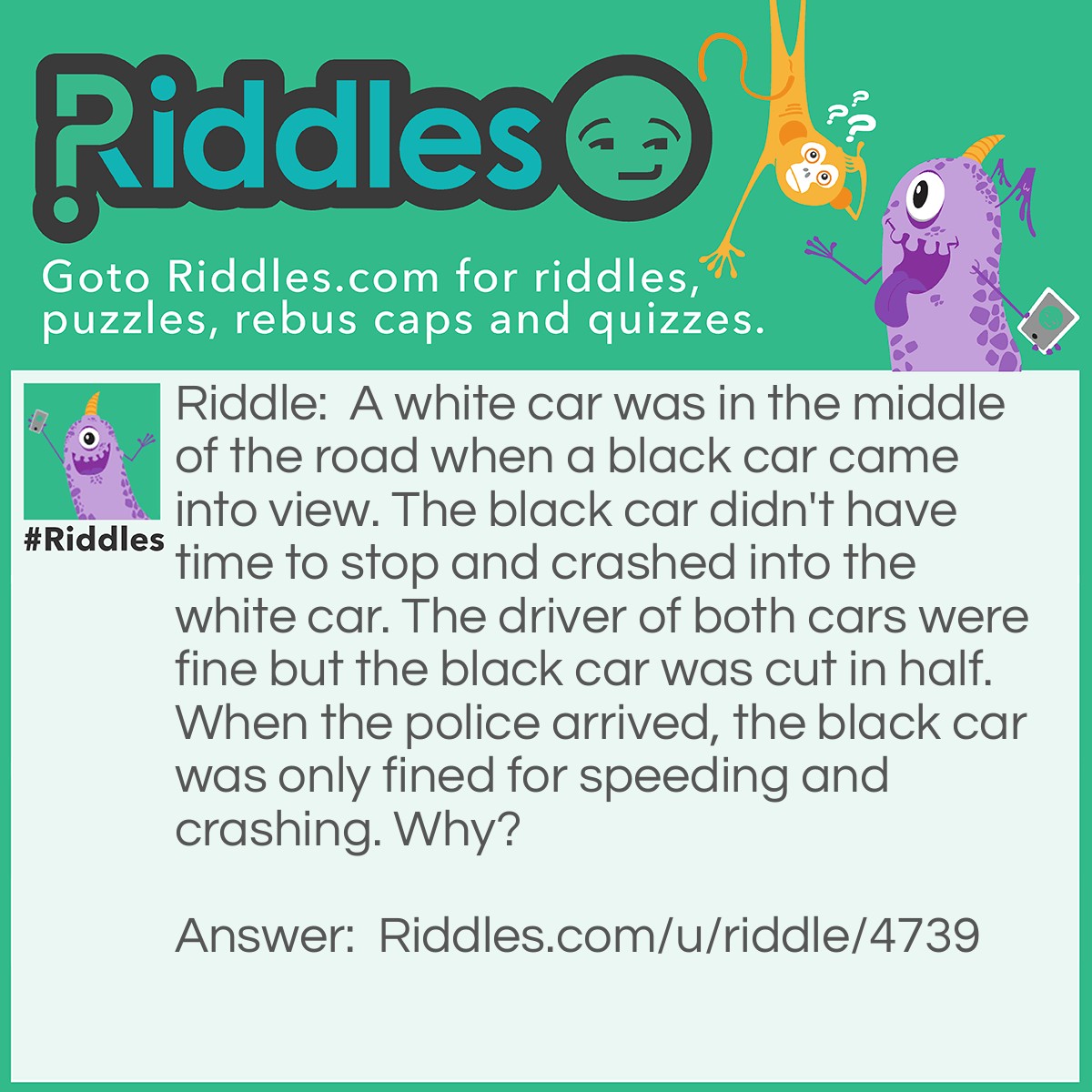 Riddle: A white car was in the middle of the road when a black car came into view. The black car didn't have time to stop and crashed into the white car. The driver of both cars were fine but the black car was cut in half. When the police arrived, the black car was only fined for speeding and crashing. Why? Answer: The black car was a hearse. A hearse transports dead people which means the passenger was already dead so the police ignored that. Also, a hearse is always black.