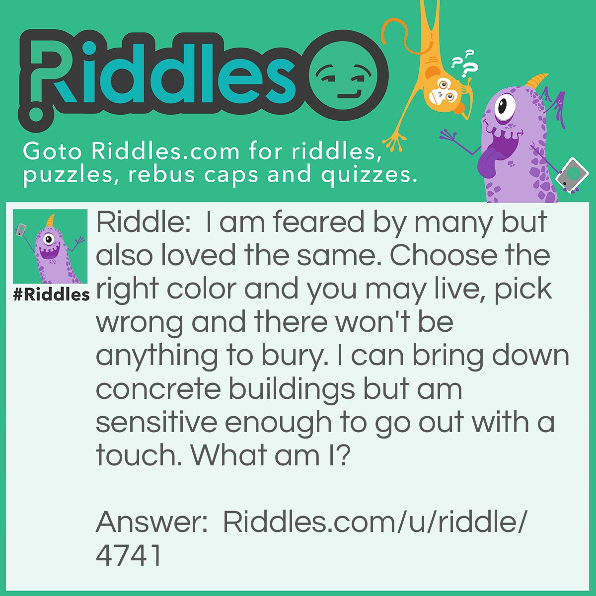 Riddle: I am feared by many but also loved the same. Choose the right color and you may live, pick wrong and there won't be anything to bury. I can bring down concrete buildings but am sensitive enough to go out with a touch. What am I? Answer: A bomb.