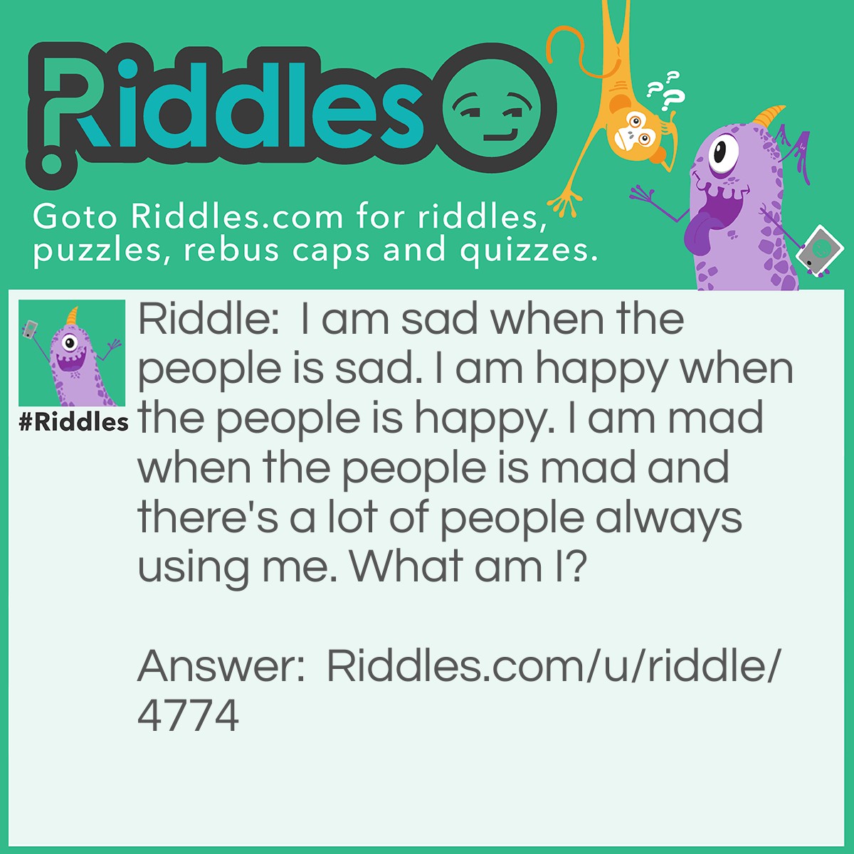 Riddle: I am sad when the people is sad. I am happy when the people is happy. I am mad when the people is mad and there's a lot of people always using me. What am I? Answer: An Emoji.