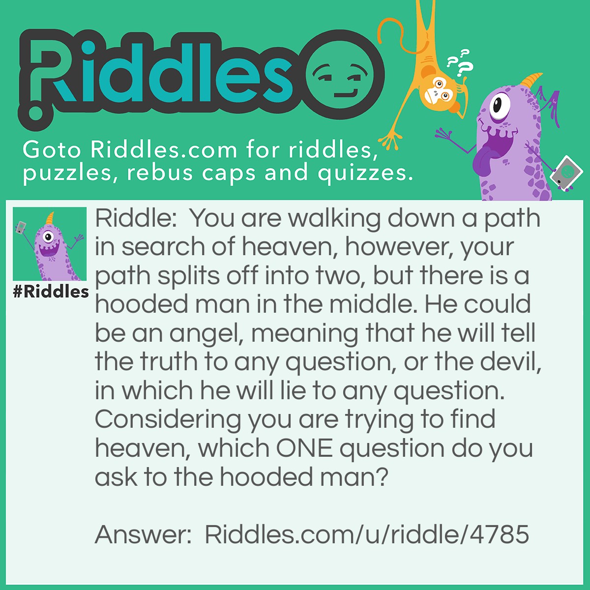 Riddle: You are walking down a path in search of heaven, however, your path splits off into two, but there is a hooded man in the middle. He could be an angel, meaning that he will tell the truth to any question, or the devil, in which he will lie to any question. Considering you are trying to find heaven, which ONE question do you ask to the hooded man? Answer: Ask him "Where do you come from?".