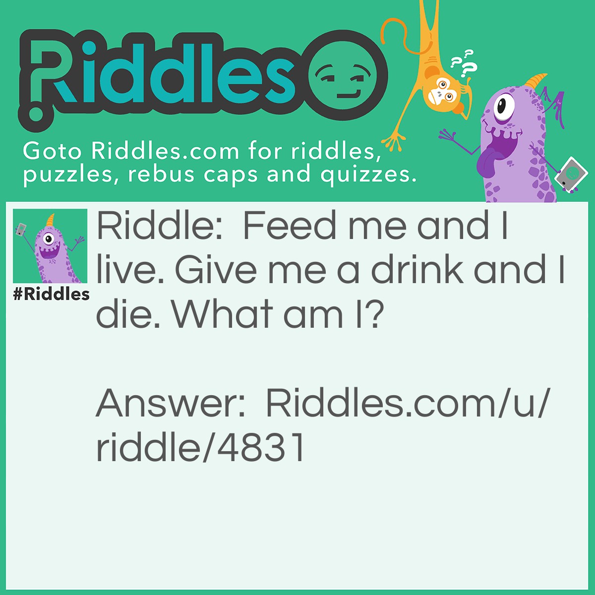 Riddle: Feed me and I live. Give me a drink and I die. What am I? Answer: Fire.