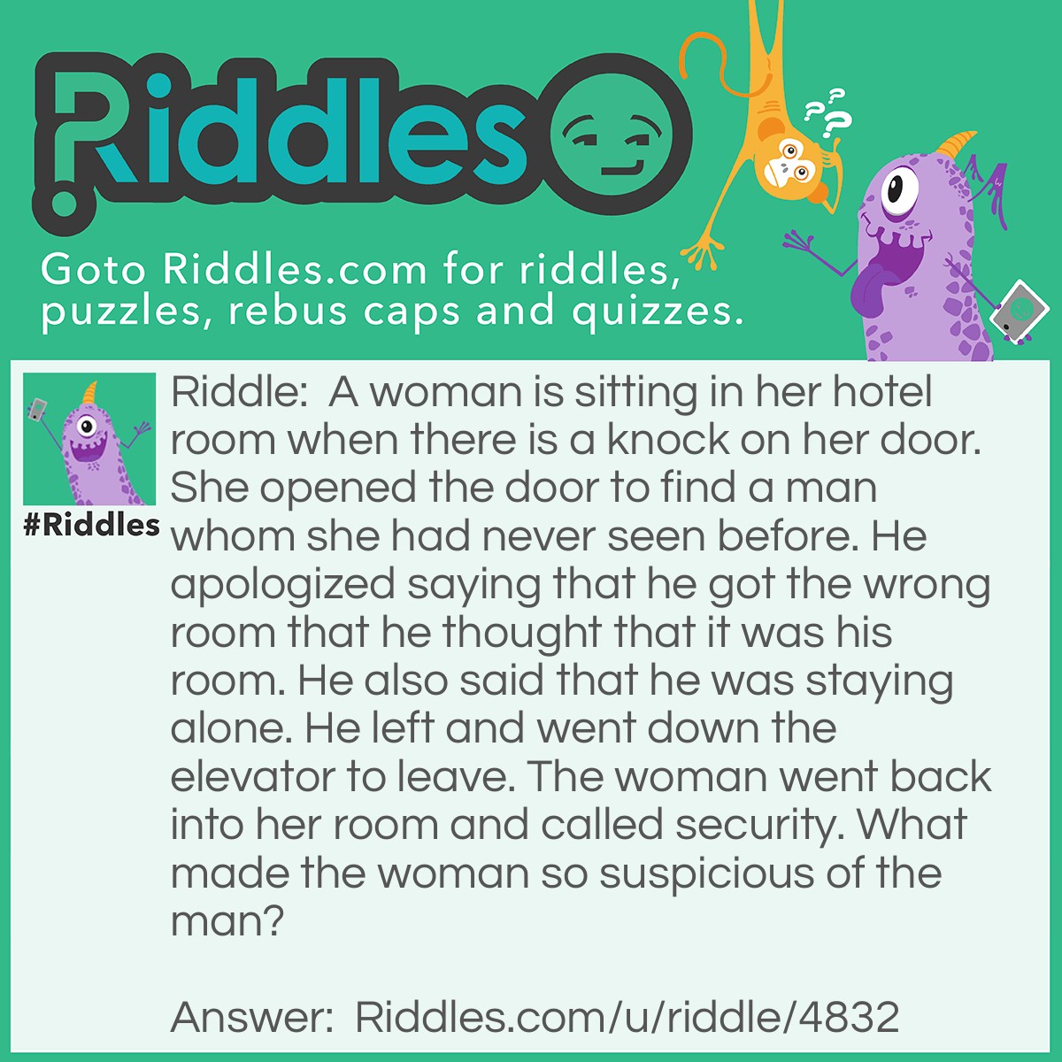 Riddle: A woman is sitting in her hotel room when there is a knock on her door. She opened the door to find a man whom she had never seen before. He apologized saying that he got the wrong room that he thought that it was his room. He also said that he was staying alone. He left and went down the elevator to leave. The woman went back into her room and called security. What made the woman so suspicious of the man? Answer: You don't knock on your own hotel room door, unless you are staying with someone else, but the man did even when he was alone.