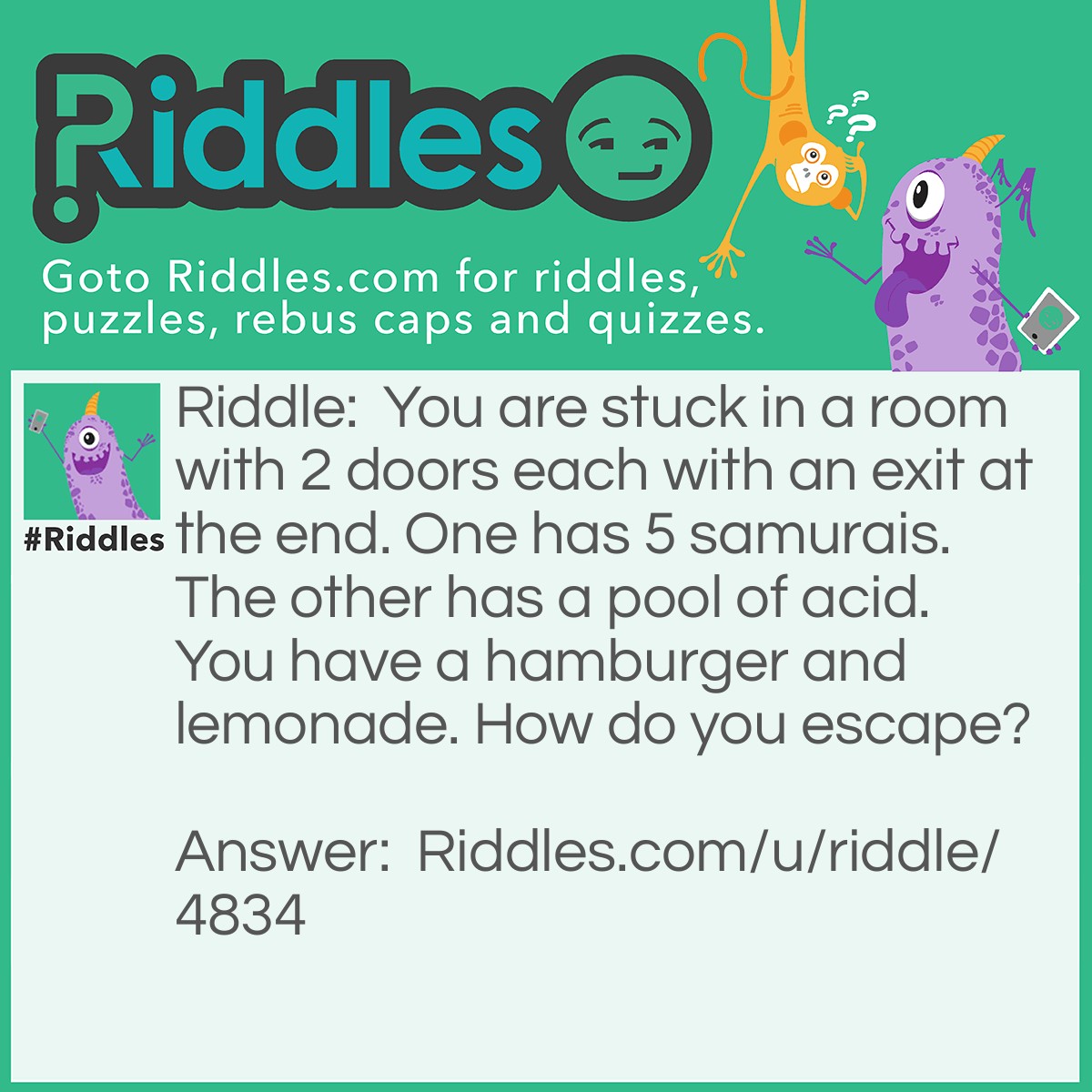 Riddle: You are stuck in a room with 2 doors each with an exit at the end. One has 5 samurais. The other has a pool of acid. You have a hamburger and lemonade. How do you escape? Answer: Wait, eat the hamburger and drink the lemonade. The samurai will starve and you may exit.