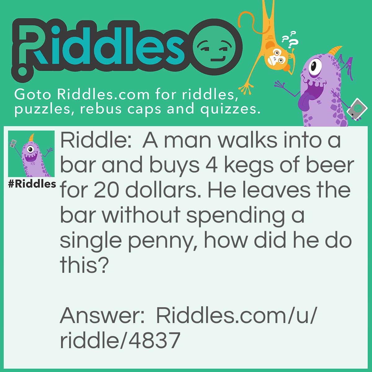 Riddle: A man walks into a bar and buys 4 kegs of beer for 20 dollars. He leaves the bar without spending a single penny, how did he do this? Answer: He paid a 20 dollar bill.