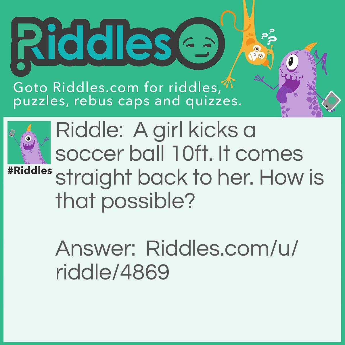 Riddle: A girl kicks a soccer ball 10ft. It comes straight back to her. How is that possible? Answer: She kicked it straight up.