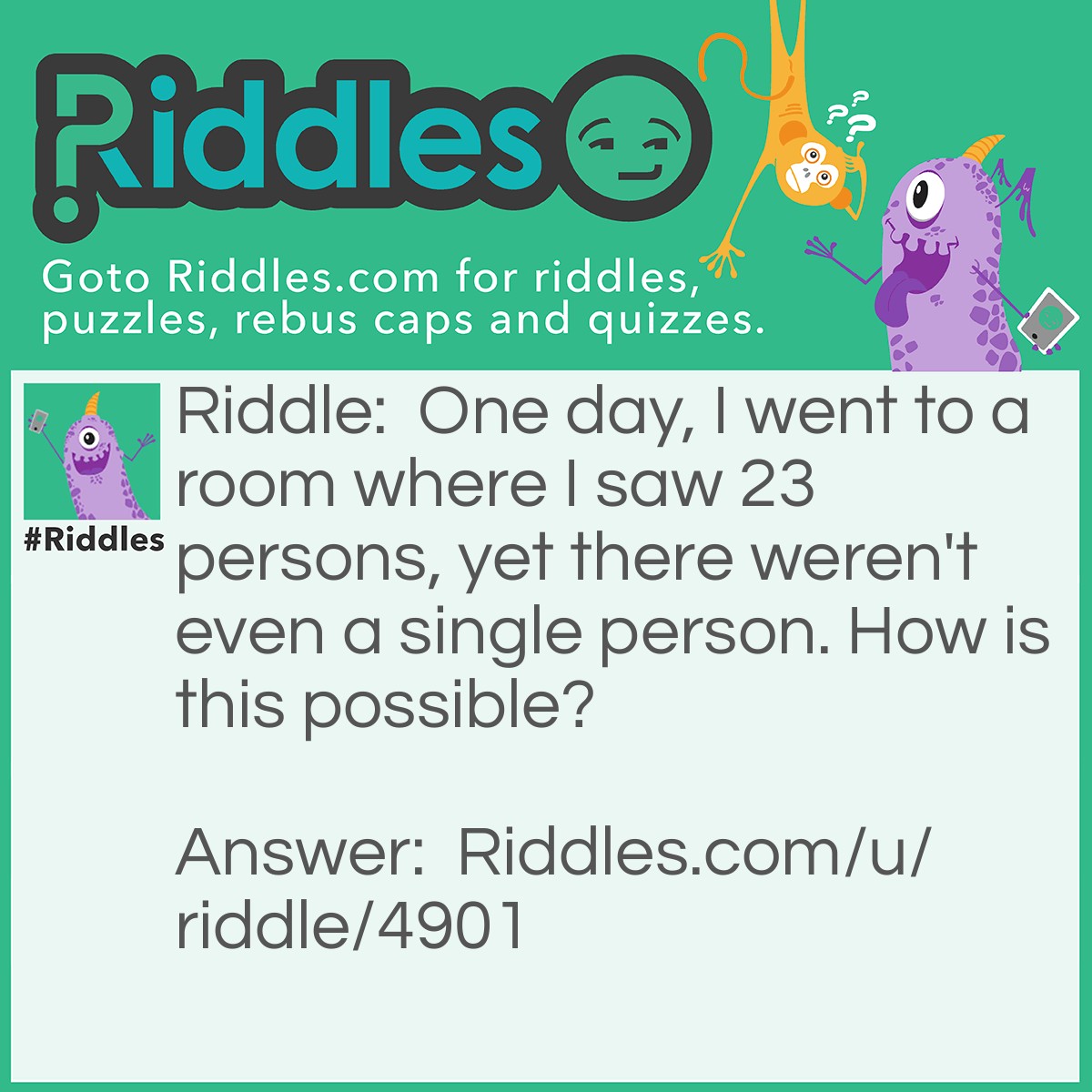 Riddle: One day, I went to a room where I saw 23 persons, yet there weren't even a single person. How is this possible? Answer: Everybody in the room were married. (meaning there is no unmarried person).