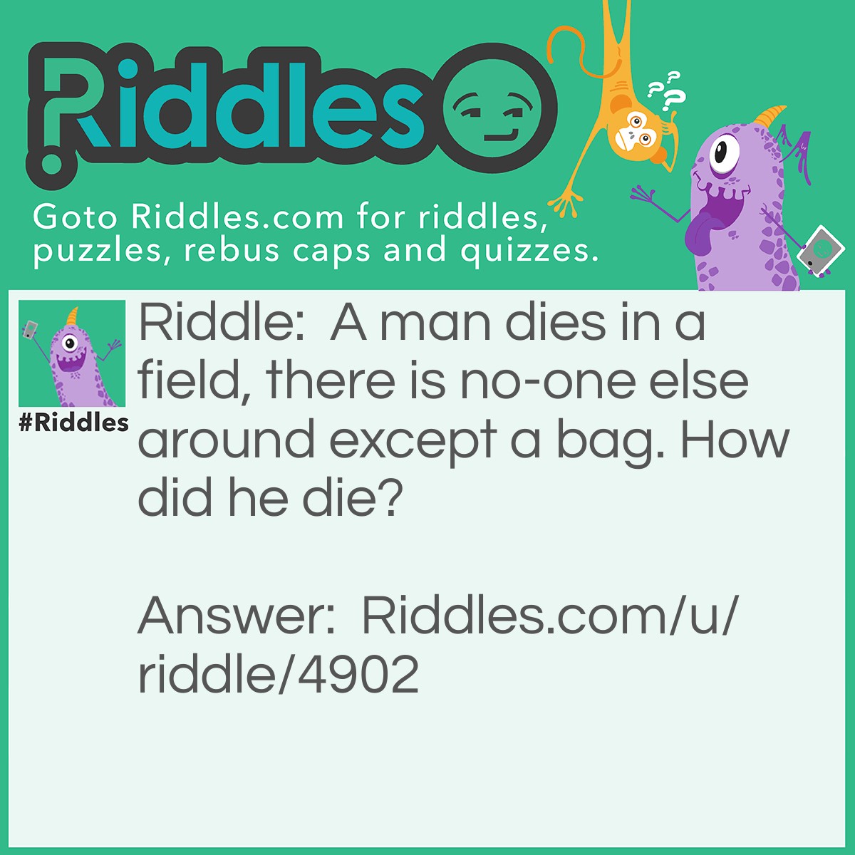 Riddle: A man dies in a field, there is no-one else around except a bag. How did he die? Answer: He fell out of an airplane and forgot to pull his chute, the bag had the chute still inside.