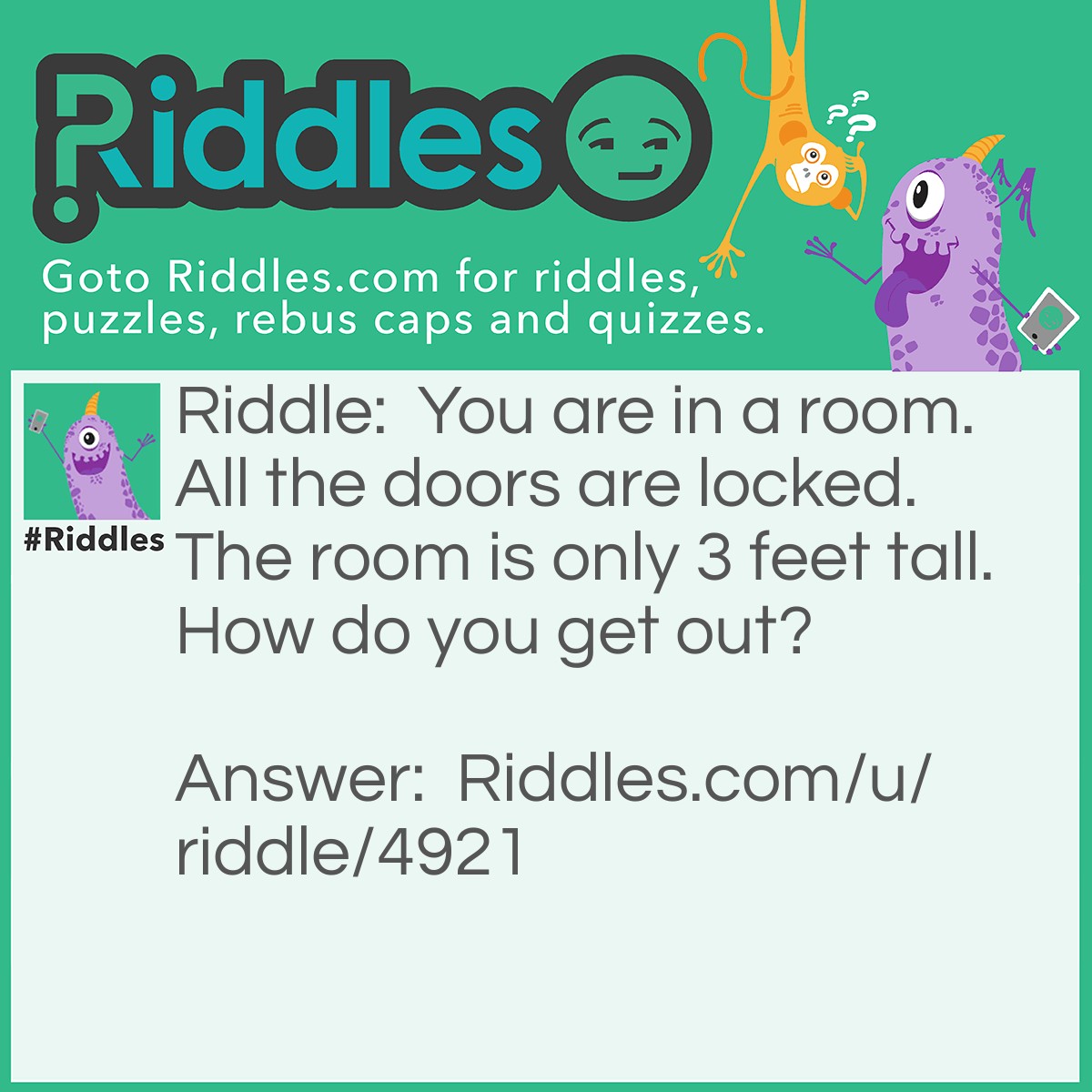 Riddle: You are in a room. All the doors are locked. The room is only 3 feet tall. How do you get out? Answer: There's no roof.