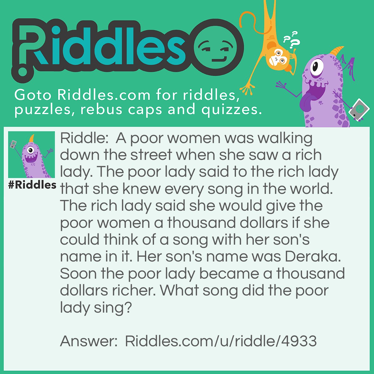 Riddle: A poor women was walking down the street when she saw a rich lady. The poor lady said to the rich lady that she knew every song in the world. The rich lady said she would give the poor women a thousand dollars if she could think of a song with her son's name in it. Her son's name was Deraka. Soon the poor lady became a thousand dollars richer. What song did the poor lady sing? Answer: Happy Birthday.