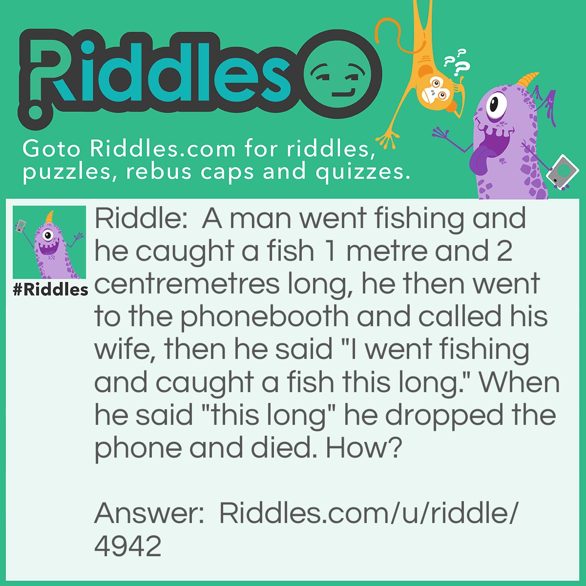 Riddle: A man went fishing and he caught a fish 1 metre and 2 centremetres long, he then went to the phonebooth and called his wife, then he said "I went fishing and caught a fish this long." When he said "this long" he dropped the phone and died. How? Answer: Well, when he said "this long" he spead his arms 1 metre wide/long, but, the phonebooth wasn't 1 metre wide so when he spread his arms it went through the glass and his arms where bleeding bad then he died.