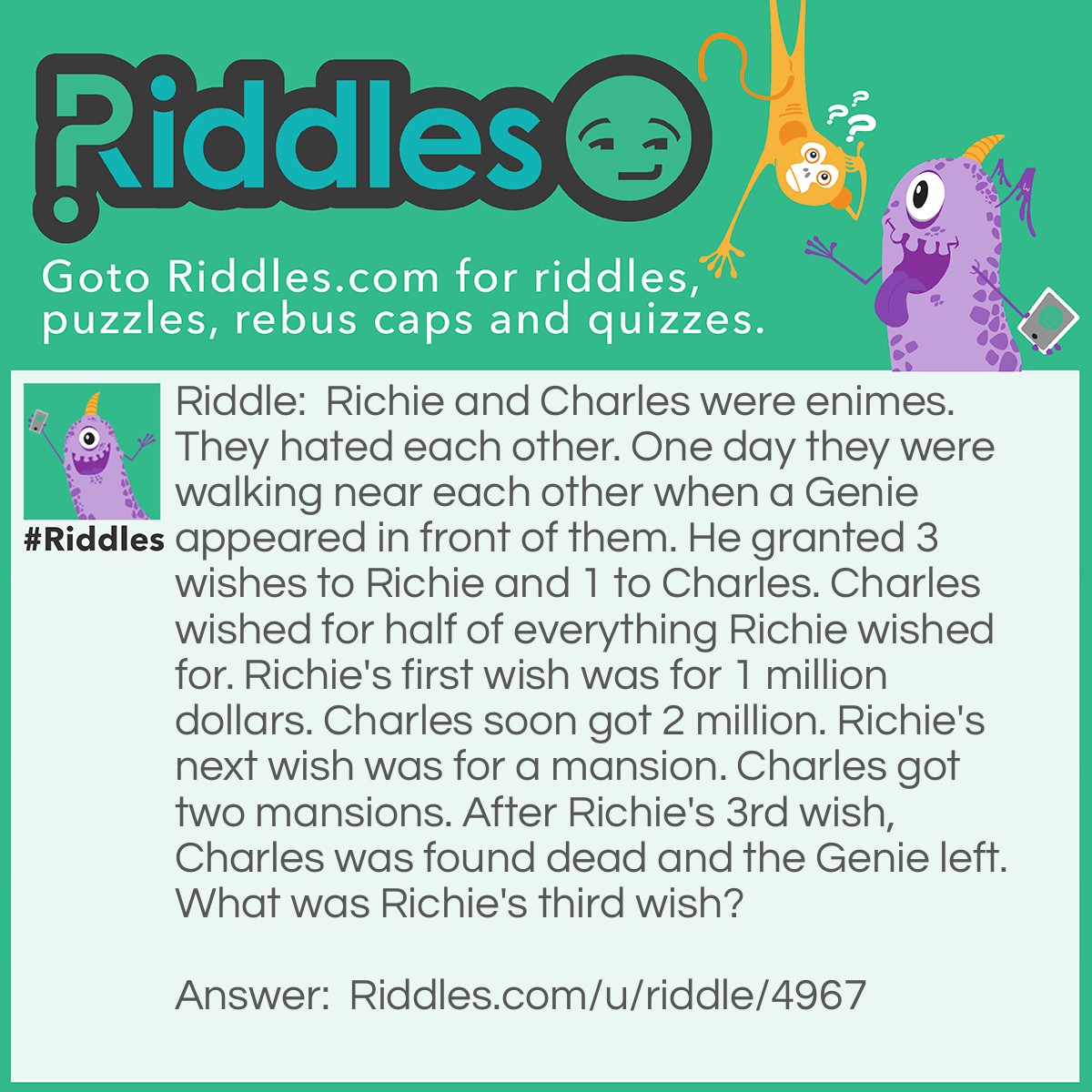 Riddle: Richie and Charles were enimes. They hated each other. One day they were walking near each other when a Genie appeared in front of them. He granted 3 wishes to Richie and 1 to Charles. Charles wished for half of everything Richie wished for. Richie's first wish was for 1 million dollars. Charles soon got 2 million. Richie's next wish was for a mansion. Charles got two mansions. After Richie's 3rd wish, Charles was found dead and the Genie left. What was Richie's third wish? Answer: Richie's last wish was for the Genie to beat him half to death. Charles was killed because he asked for half of what Richie got. Richie got beaten half to death and Charles was beaten TO death.