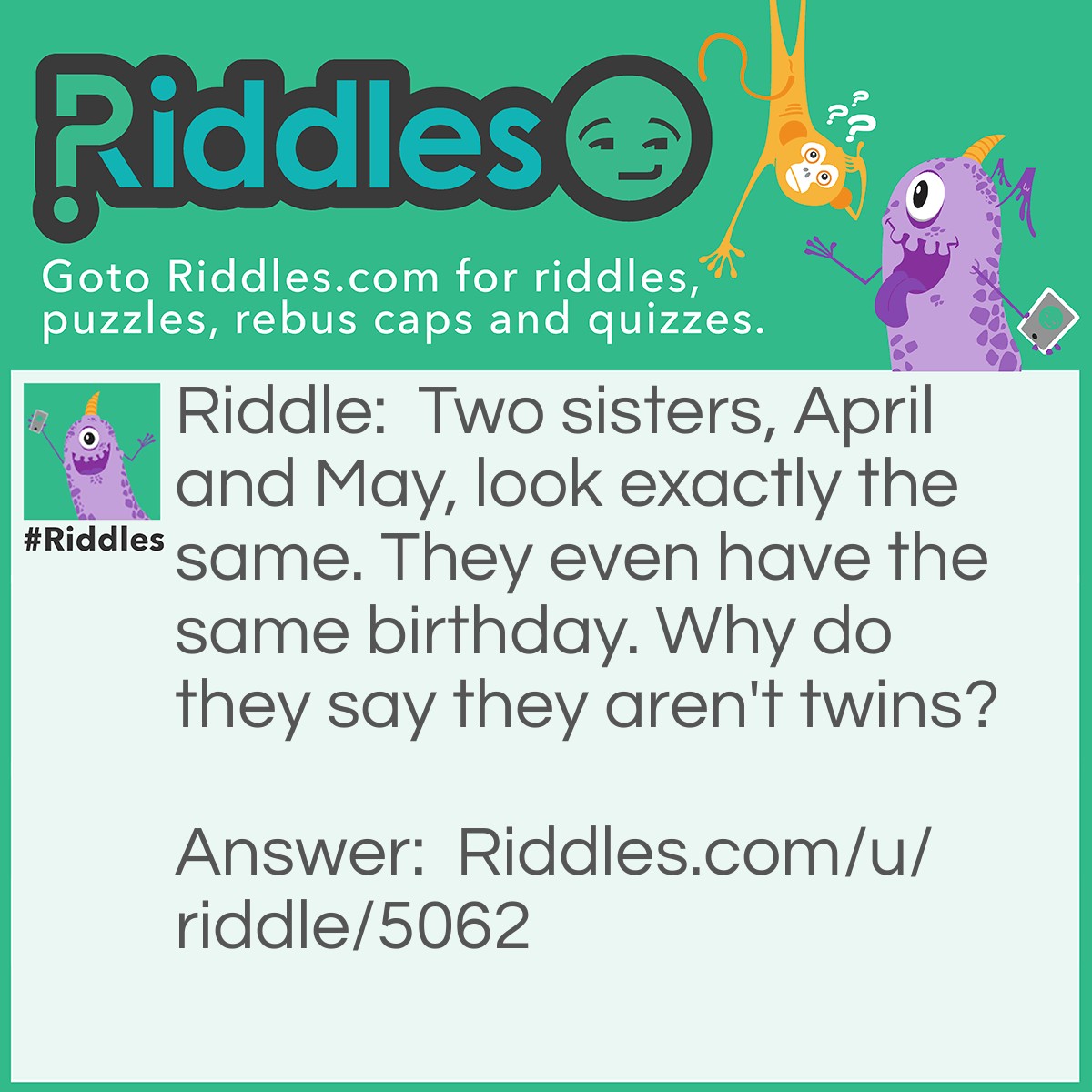 Riddle: Two sisters, April and May, look exactly the same. They even have the same birthday. Why do they say they aren't twins? Answer: They have a 3rd sister June.