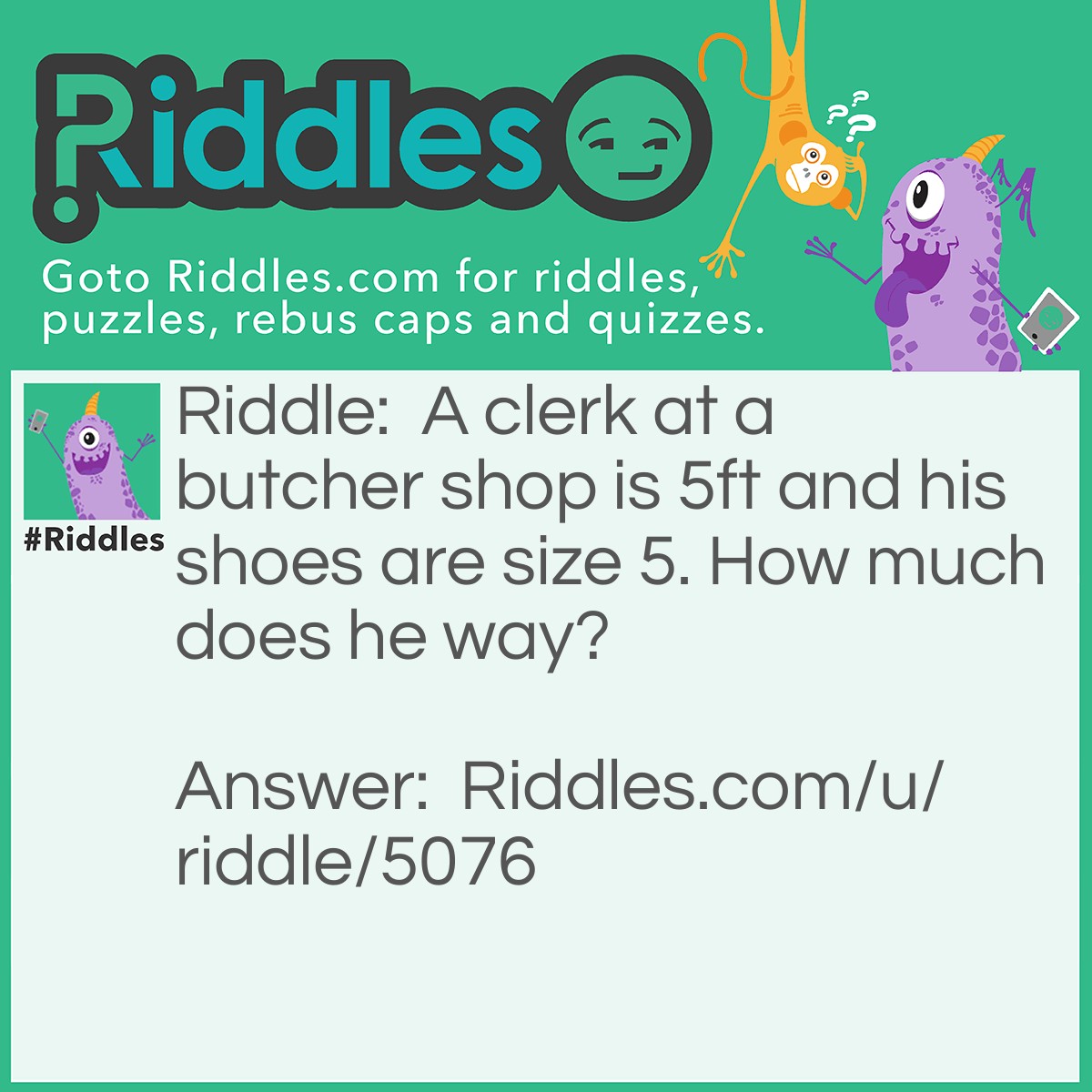 Riddle: A clerk at a butcher shop is 5ft and his shoes are size 5. How much does he way? Answer: He ways meat.