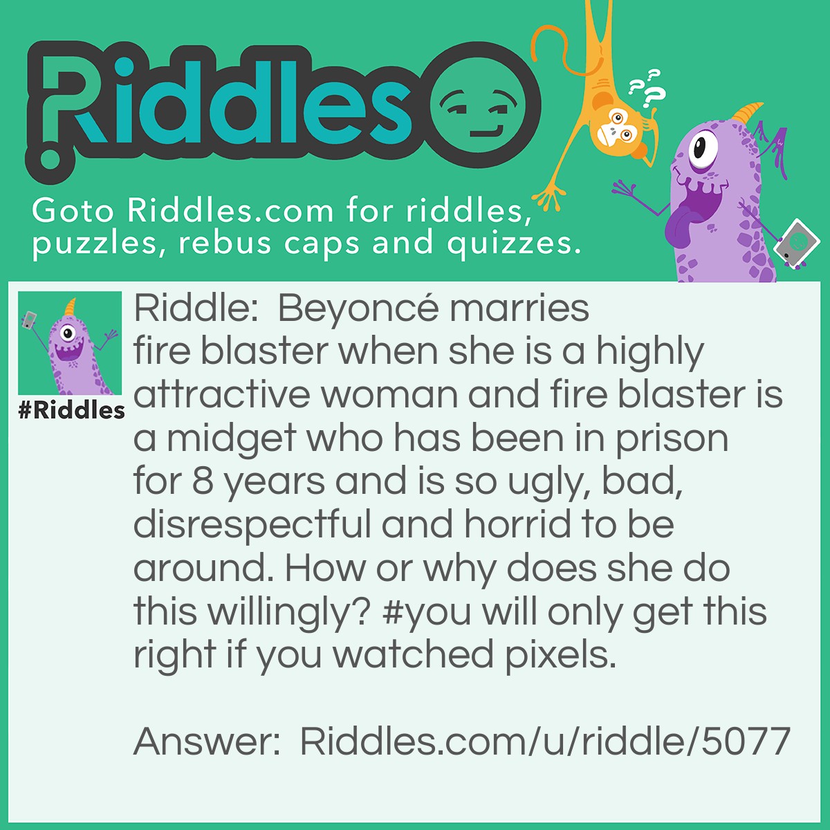 Riddle: Beyoncé marries fire blaster when she is a highly attractive woman and fire blaster is a midget who has been in prison for 8 years and is so ugly, bad, disrespectful and horrid to be around. How or why does she do this willingly? #you will only get this right if you watched pixels. Answer: Be cause he was an arcader and pretended to be a hero of the world and he got 2 packmen out as one ghosts.