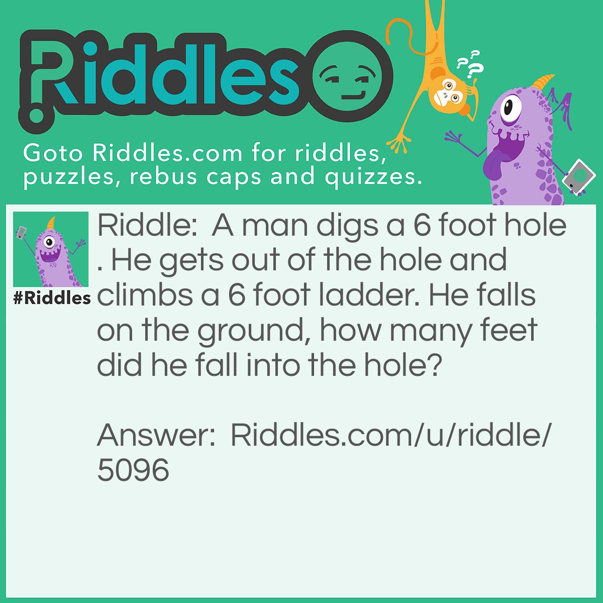 Riddle: A man digs a 6 foot hole. He gets out of the hole and climbs a 6 foot ladder. He falls on the ground, how many feet did he fall into the hole? Answer: 0 feet. He didn't fall into the hole, he fell on the ground.